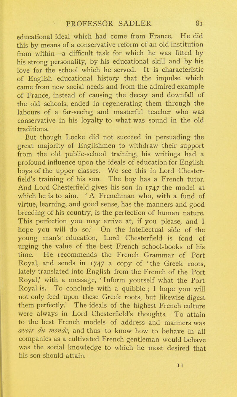 educational ideal which had come from France, He did this by means of a conservative reform of an old institution from within—a difficult task for which he was fitted by his strong personality, by his educational skill and by his love for the school which he served. It is characteristic of English educational history that the impulse which came from new social needs and from the admired example of France, instead of causing the decay and downfall of the old schools, ended in regenerating them through the labours of a far-seeing and masterful teacher who was conservative in his loyalty to what was sound in the old traditions. But though Locke did not succeed in persuading the great majority of Englishmen to withdraw their support from the old public-school training, his writings had a profound influence upon the ideals of education for English boys of the upper classes. We see this in Lord Chester- field's training of his son. The boy has a French tutor. And Lord Chesterfield gives his son in 1747 the model at which he is to aim. ' A Frenchman who, with a fund of virtue, learning, and good sense, has the manners and good breeding of his country, is the perfection of human nature. This perfection you may arrive at, if you please, and I hope you will do so.' On the intellectual side of the young man's education, Lord Chesterfield is fond of urging the value of the best French school-books of his time. He recommends the French Grammar of Port Royal, and sends in 1747 a copy of 'the Greek roots, lately translated into English from the French of the Port Royal,' with a message, ' Inform yourself what the Port Royal is. To conclude with a quibble ; I hope you will not only feed upon these Greek roots, but likewise digest them perfectly.' The ideals of the highest French culture were always in Lord Chesterfield's thoughts. To attain to the best French models of address and manners was avoir du mo7ide, and thus to know how to behave in all companies as a cultivated French gentleman would behave was the social knowledge to which he most desired that his son should attain. II