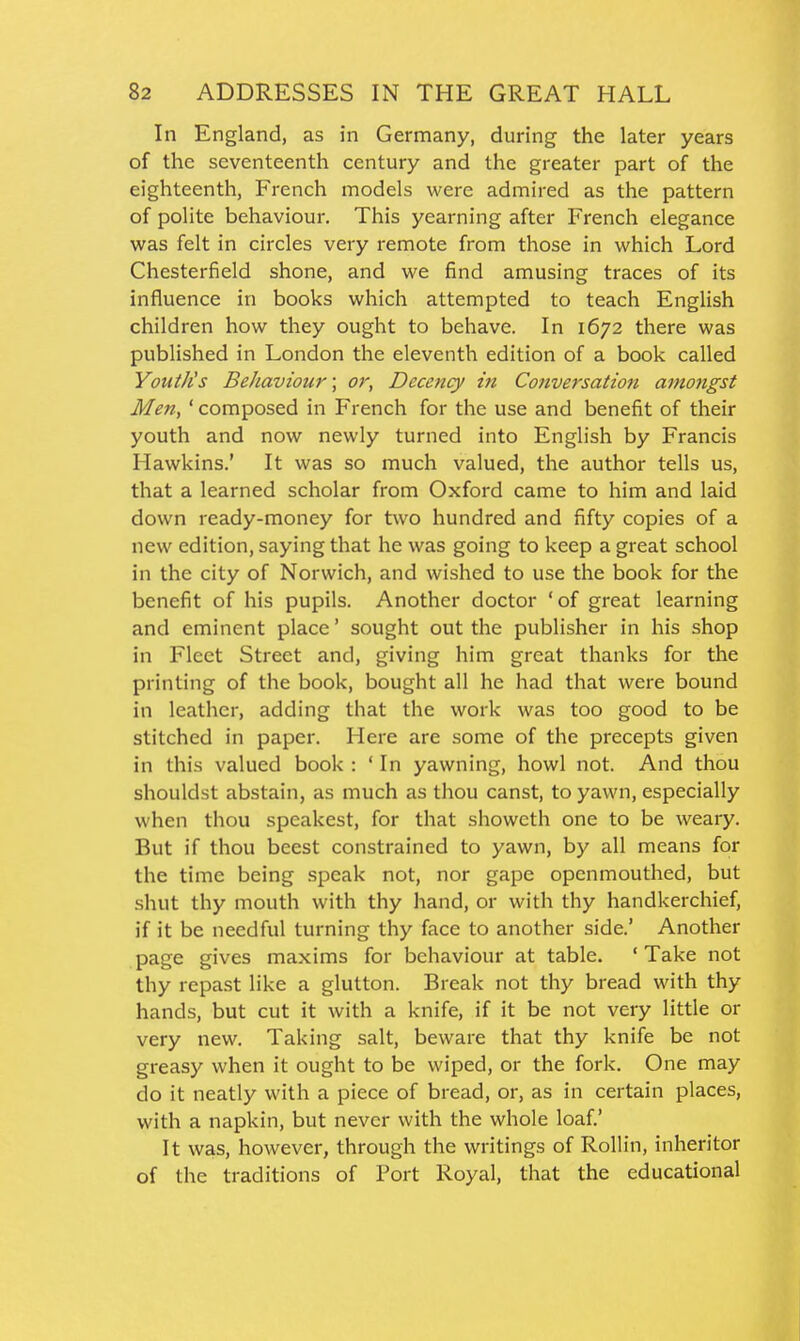 In England, as in Germany, during the later years of the seventeenth century and the greater part of the eighteenth, French models were admired as the pattern of polite behaviour. This yearning after French elegance was felt in circles very remote from those in which Lord Chesterfield shone, and we find amusing traces of its influence in books which attempted to teach English children how they ought to behave. In 1672 there was published in London the eleventh edition of a book called Youth's Behaviour; or, Decency in Conversation aniojigst Men, ' composed in French for the use and benefit of their youth and now newly turned into Enghsh by Francis Hawkins.' It was so much valued, the author tells us, that a learned scholar from Oxford came to him and laid down ready-money for two hundred and fifty copies of a new edition, saying that he was going to keep a great school in the city of Norwich, and wished to use the book for the benefit of his pupils. Another doctor 'of great learning and eminent place' sought out the publisher in his shop in Fleet Street and, giving him great thanks for the printing of the book, bought all he had that were bound in leather, adding that the work was too good to be stitched in paper. Here are some of the precepts given in this valued book : ' In yawning, howl not. And thou shouldst abstain, as much as thou canst, to yawn, especially when thou speakest, for that showeth one to be weary. But if thou beest constrained to yawn, by all means for the time being speak not, nor gape opcnmouthed, but shut thy mouth with thy hand, or with thy handkerchief, if it be needful turning thy face to another side.' Another page gives maxims for behaviour at table. 'Take not thy repast like a glutton. Break not thy bread with thy hands, but cut it with a knife, if it be not very little or very new. Taking salt, beware that thy knife be not greasy when it ought to be wiped, or the fork. One may do it neatly with a piece of bread, or, as in certain places, with a napkin, but never with the whole loaf.' It was, however, through the writings of Rollin, inheritor of the traditions of Port Royal, that the educational