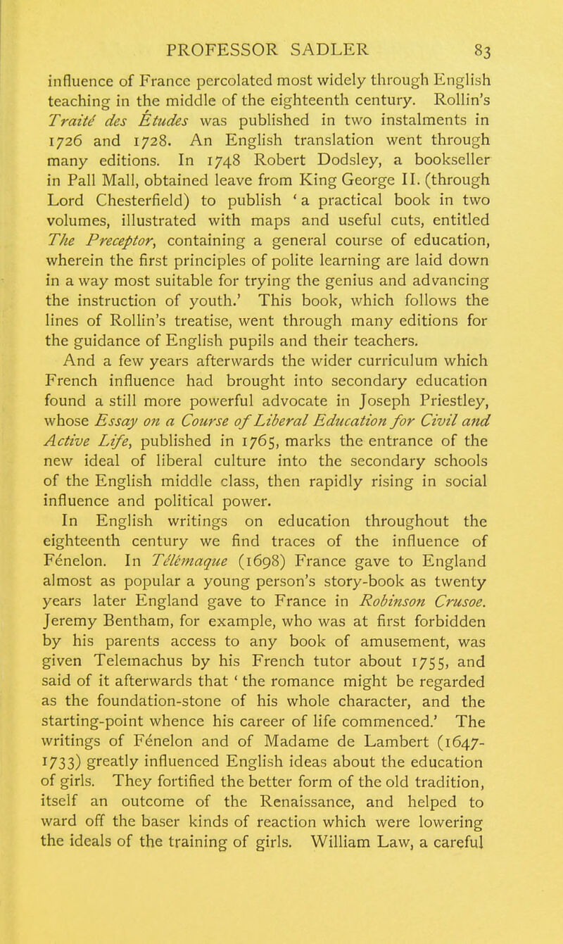 influence of France percolated most widely through English teaching in the middle of the eighteenth century. Rollin's Traitd des Etudes was published in two instalments in 1726 and 1728. An English translation went through many editions. In 1748 Robert Dodsley, a bookseller in Pall Mall, obtained leave from King George II. (through Lord Chesterfield) to publish ' a practical book in two volumes, illustrated with maps and useful cuts, entitled The Preceptor, containing a general course of education, wherein the first principles of polite learning are laid down in a way most suitable for trying the genius and advancing the instruction of youth.' This book, which follows the lines of Rollin's treatise, went through many editions for the guidance of English pupils and their teachers. And a few years afterwards the wider curriculum which French influence had brought into secondary education found a still more powerful advocate in Joseph Priestley, whose Essay on a Course of Liberal Education for Civil and Active Life, published in 1765, marks the entrance of the new ideal of liberal culture into the secondary schools of the English middle class, then rapidly rising in social influence and political power. In English writings on education throughout the eighteenth century we find traces of the influence of Fenelon. In Telemaque (1698) France gave to England almost as popular a young person's story-book as twenty years later England gave to France in Robinson Crusoe. Jeremy Bentham, for example, who was at first forbidden by his parents access to any book of amusement, was given Telemachus by his French tutor about 1755, and said of it afterwards that ' the romance might be regarded as the foundation-stone of his whole character, and the starting-point whence his career of life commenced.' The writings of Fenelon and of Madame de Lambert (1647- 1733) greatly influenced English ideas about the education of girls. They fortified the better form of the old tradition, itself an outcome of the Renaissance, and helped to ward off the baser kinds of reaction which were lowering the ideals of the training of girls. William Law, a careful