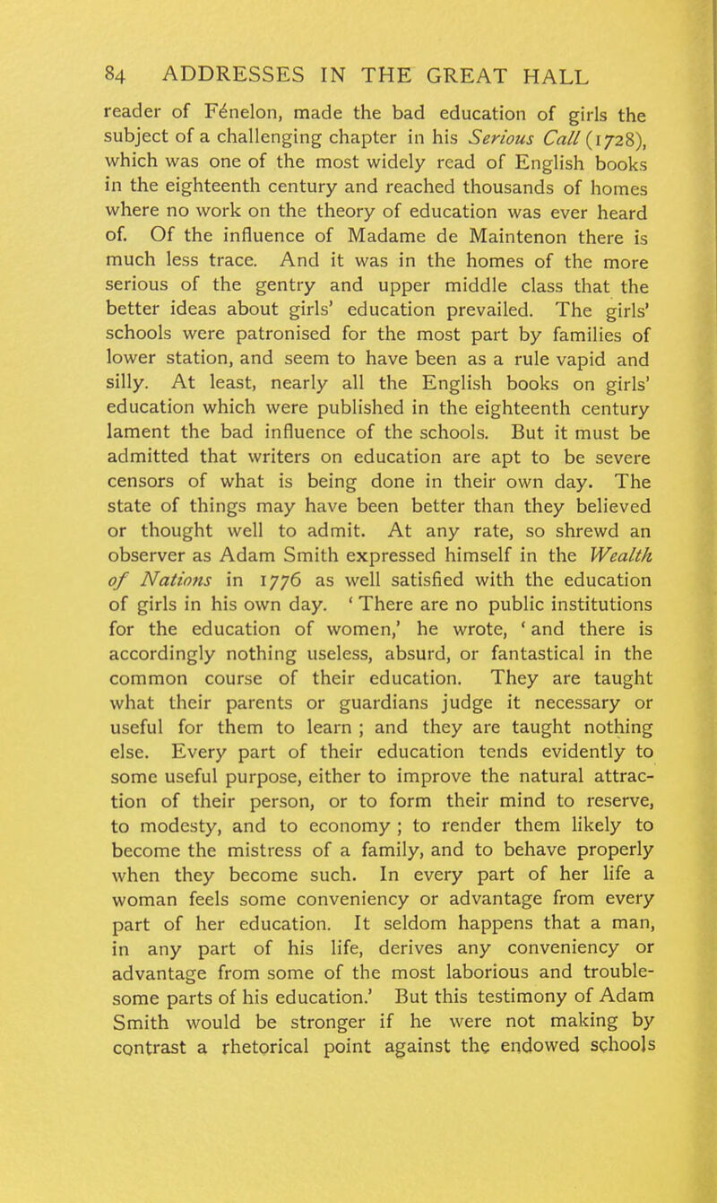 reader of F^nelon, made the bad education of girls the subject of a challenging chapter in his Serious Call (1728), which was one of the most widely read of English books in the eighteenth century and reached thousands of homes where no work on the theory of education was ever heard of. Of the influence of Madame de Maintenon there is much less trace. And it was in the homes of the more serious of the gentry and upper middle class that the better ideas about girls' education prevailed. The girls' schools were patronised for the most part by families of lower station, and seem to have been as a rule vapid and silly. At least, nearly all the English books on girls' education which were published in the eighteenth century lament the bad influence of the schools. But it must be admitted that writers on education are apt to be severe censors of what is being done in their own day. The state of things may have been better than they believed or thought well to admit. At any rate, so shrewd an observer as Adam Smith expressed himself in the Wealth of Nations in 1776 as well satisfied with the education of girls in his own day. ' There are no public institutions for the education of women,' he wrote, ' and there is accordingly nothing useless, absurd, or fantastical in the common course of their education. They are taught what their parents or guardians judge it necessary or useful for them to learn ; and they are taught nothing else. Every part of their education tends evidently to some useful purpose, either to improve the natural attrac- tion of their person, or to form their mind to reserve, to modesty, and to economy ; to render them likely to become the mistress of a family, and to behave properly when they become such. In every part of her life a woman feels some conveniency or advantage from every part of her education. It seldom happens that a man, in any part of his life, derives any conveniency or advantage from some of the most laborious and trouble- some parts of his education.' But this testimony of Adam Smith would be stronger if he were not making by contrast a rhetorical point against the endowed schools