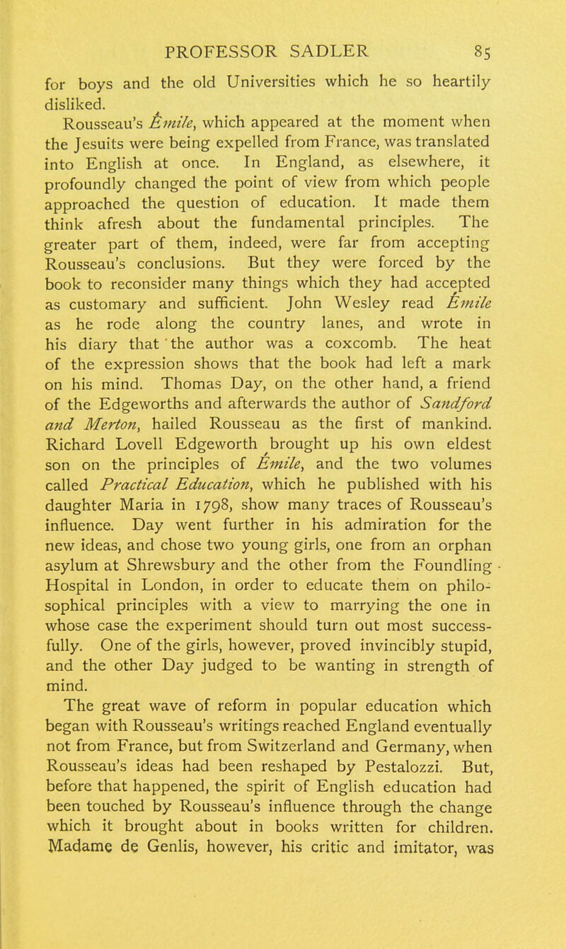 for boys and the old Universities which he so heartily disliked. Rousseau's Amile, which appeared at the moment when the Jesuits were being expelled from France, was translated into English at once. In England, as elsewhere, it profoundly changed the point of view from which people approached the question of education. It made them think afresh about the fundamental principles. The greater part of them, indeed, were far from accepting Rousseau's conclusions. But they were forced by the book to reconsider many things which they had accepted as customary and sufficient. John Wesley read jkmile as he rode along the country lanes, and wrote in his diary that the author was a coxcomb. The heat of the expression shows that the book had left a mark on his mind. Thomas Day, on the other hand, a friend of the Edgeworths and afterwards the author of Sandford and Merton, hailed Rousseau as the first of mankind. Richard Lovell Edgeworth brought up his own eldest son on the principles of Emile, and the two volumes called Practical Education, which he published with his daughter Maria in 1798, show many traces of Rousseau's influence. Day went further in his admiration for the new ideas, and chose two young girls, one from an orphan asylum at Shrewsbury and the other from the Foundling Hospital in London, in order to educate them on philo- sophical principles with a view to marrying the one in whose case the experiment should turn out most success- fully. One of the girls, however, proved invincibly stupid, and the other Day judged to be wanting in strength of mind. The great wave of reform in popular education which began with Rousseau's writings reached England eventually not from France, but from Switzerland and Germany, when Rousseau's ideas had been reshaped by Pestalozzi. But, before that happened, the spirit of English education had been touched by Rousseau's influence through the change which it brought about in books written for children. Madame de Genlis, however, his critic and imitator, was
