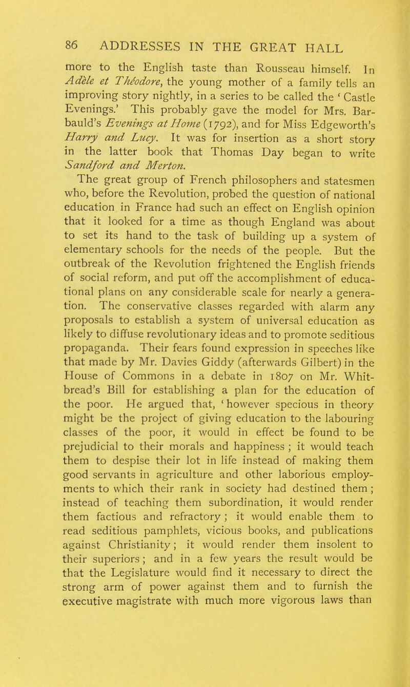 more to the English taste than Rousseau himself. In Adi/e et Theodore, the young mother of a family tells an improving story nightly, in a series to be called the ' Castle Evenings.' This probably gave the model for Mrs. Bar- bauld's Evenings at Home {lygz), and for Miss Edgeworth's Harry and Lucy. It vi'as for insertion as a short story in the latter book that Thomas Day began to write Sandford and Merton. The great group of French philosophers and statesmen who, before the Revolution, probed the question of national education in France had such an effect on English opinion that it looked for a time as though England was about to set its hand to the task of building up a system of elementary schools for the needs of the people. But the outbreak of the Revolution frightened the English friends of social reform, and put off the accomplishment of educa- tional plans on any considerable scale for nearly a genera- tion. The conservative classes regarded with alarm any proposals to establish a system of universal education as likely to diffuse revolutionary ideas and to promote seditious propaganda. Their fears found expression in speeches like that made by Mr. Davies Giddy (afterwards Gilbert) in the House of Commons in a debate in 1807 on Mr. Whit- bread's Bill for establishing a plan for the education of the poor. He argued that, ' however specious in theory might be the project of giving education to the labouring classes of the poor, it would in effect be found to be prejudicial to their morals and happiness ; it would teach them to despise their lot in life instead of making them good servants in agriculture and other laborious employ- ments to which their rank in society had destined them ; instead of teaching them subordination, it would render them factious and refractory ; it would enable them to read seditious pamphlets, vicious books, and publications against Christianity; it would render them insolent to their superiors; and in a few years the result would be that the Legislature would find it necessary to direct the strong arm of power against them and to furnish the executive magistrate with much more vigorous laws than