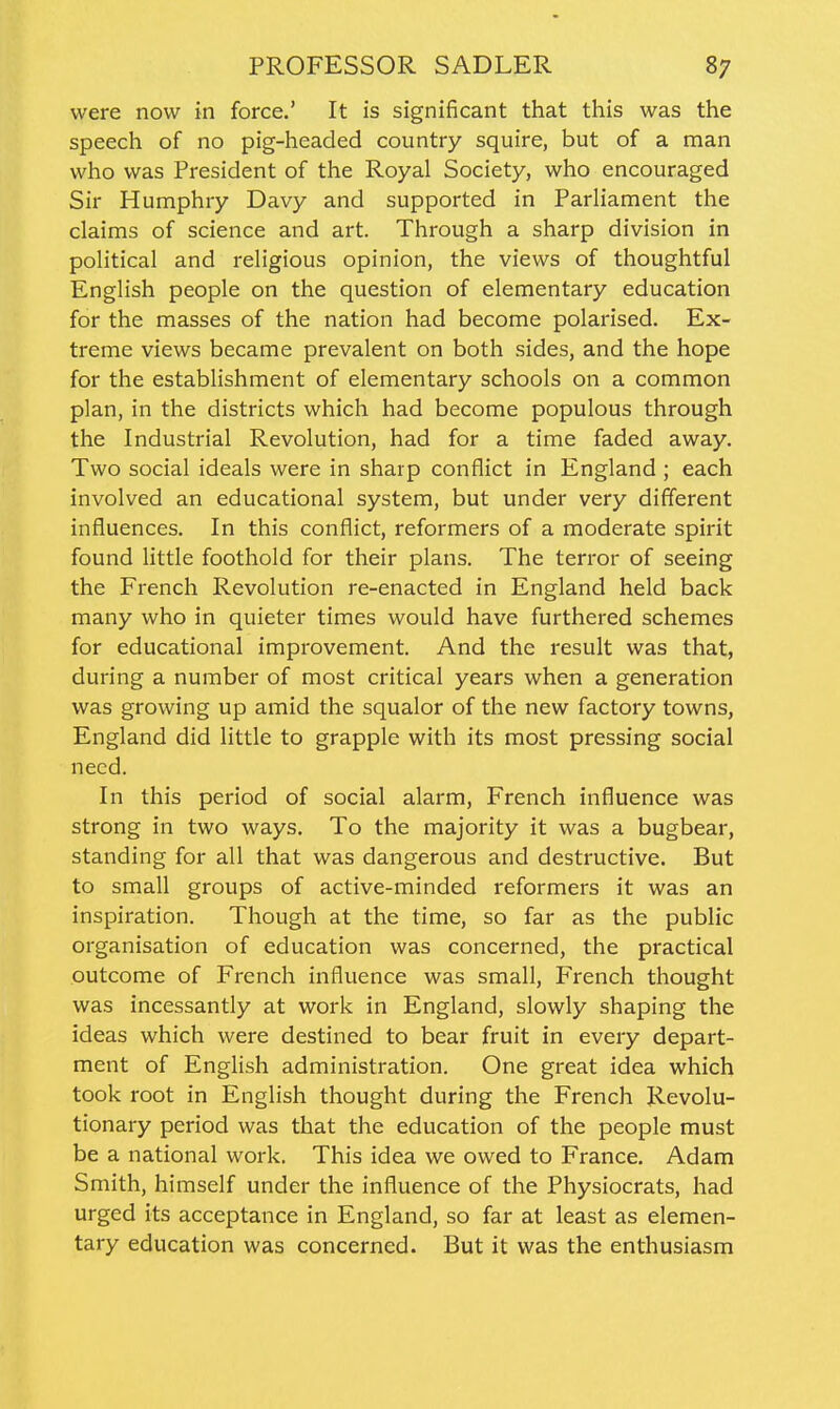 were now in force.' It is significant that this was the speech of no pig-headed country squire, but of a man who was President of the Royal Society, who encouraged Sir Humphry Davy and supported in Parliament the claims of science and art. Through a sharp division in political and religious opinion, the views of thoughtful English people on the question of elementary education for the masses of the nation had become polarised. Ex- treme views became prevalent on both sides, and the hope for the estabhshment of elementary schools on a common plan, in the districts which had become populous through the Industrial Revolution, had for a time faded away. Two social ideals were in sharp conflict in England ; each involved an educational system, but under very different influences. In this conflict, reformers of a moderate spirit found little foothold for their plans. The terror of seeing the French Revolution re-enacted in England held back many who in quieter times would have furthered schemes for educational improvement. And the result was that, during a number of most critical years when a generation was growing up amid the squalor of the new factory towns, England did little to grapple with its most pressing social need. In this period of social alarm, French influence was strong in two ways. To the majority it was a bugbear, standing for all that was dangerous and destructive. But to small groups of active-minded reformers it was an inspiration. Though at the time, so far as the public organisation of education was concerned, the practical outcome of French influence was small, French thought was incessantly at work in England, slowly shaping the ideas which were destined to bear fruit in every depart- ment of English administration. One great idea which took root in English thought during the French Revolu- tionary period was that the education of the people must be a national work. This idea we owed to France. Adam Smith, himself under the influence of the Physiocrats, had urged its acceptance in England, so far at least as elemen- tary education was concerned. But it was the enthusiasm