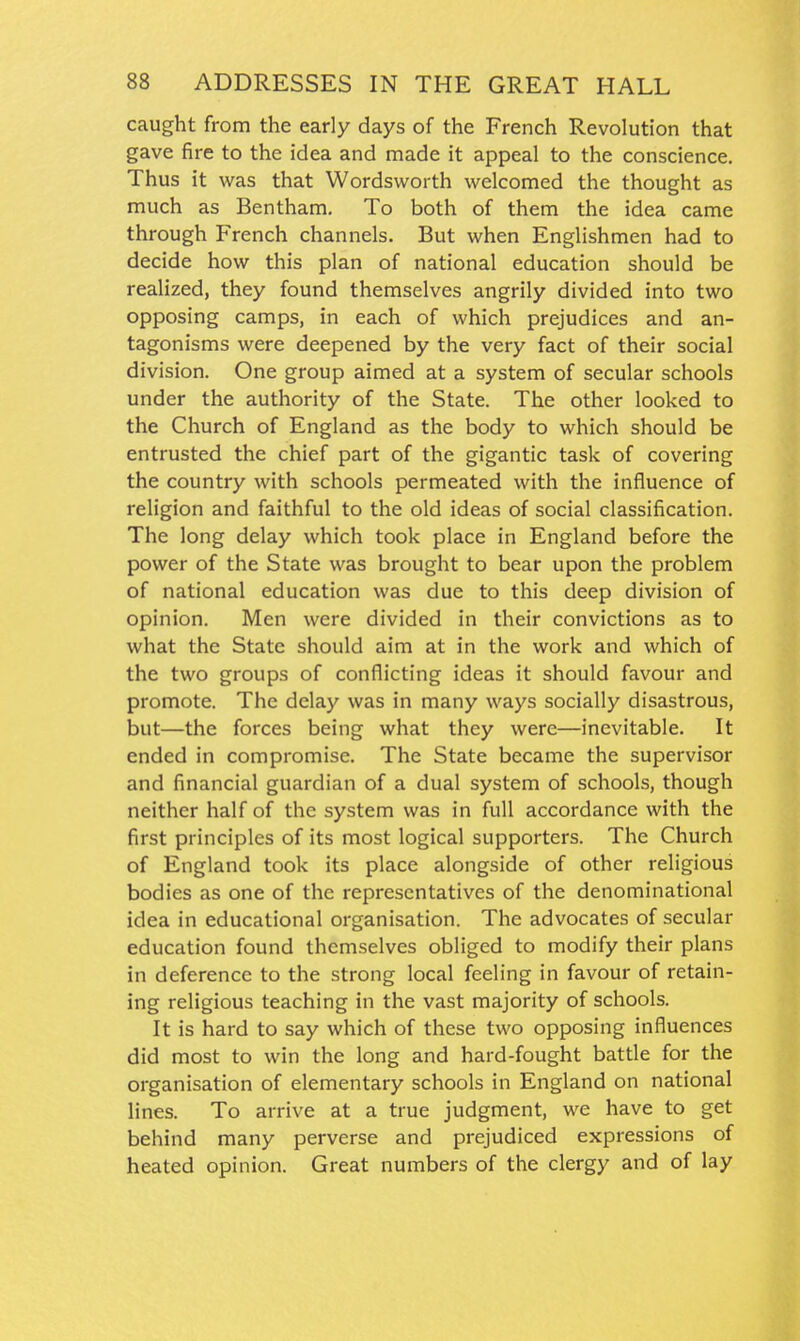 caught from the early days of the French Revolution that gave fire to the idea and made it appeal to the conscience. Thus it was that Wordsworth welcomed the thought as much as Bentham. To both of them the idea came through French channels. But when Englishmen had to decide how this plan of national education should be realized, they found themselves angrily divided into two opposing camps, in each of which prejudices and an- tagonisms were deepened by the very fact of their social division. One group aimed at a system of secular schools under the authority of the State. The other looked to the Church of England as the body to which should be entrusted the chief part of the gigantic task of covering the country with schools permeated with the influence of religion and faithful to the old ideas of social classification. The long delay which took place in England before the power of the State was brought to bear upon the problem of national education was due to this deep division of opinion. Men were divided in their convictions as to what the State should aim at in the work and which of the two groups of conflicting ideas it should favour and promote. The delay was in many ways socially disastrous, but—the forces being what they were—inevitable. It ended in compromise. The State became the supervisor and financial guardian of a dual system of schools, though neither half of the system was in full accordance with the first principles of its most logical supporters. The Church of England took its place alongside of other religious bodies as one of the representatives of the denominational idea in educational organisation. The advocates of secular education found themselves obliged to modify their plans in deference to the strong local feeling in favour of retain- ing religious teaching in the vast majority of schools. It is hard to say which of these two opposing influences did most to win the long and hard-fought battle for the organisation of elementary schools in England on national lines. To arrive at a true judgment, we have to get behind many perverse and prejudiced expressions of heated opinion. Great numbers of the clergy and of lay