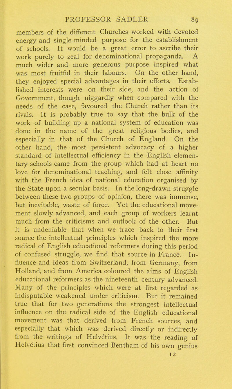 members of the different Churches worked with devoted energy and single-minded purpose for the establishment of schools. It would be a great error to ascribe their work purely to zeal for denominational propaganda. A much wider and more generous purpose inspired what was most fruitful in their labours. On the other hand, they enjoyed special advantages in their efforts. Estab- lished interests were on their side, and the action of Government, though niggardly when compared with the needs of the case, favoured the Church rather than its rivals. It is probably true to say that the bulk of the work of building up a national system of education was done in the name of the great religious bodies, and especially in that of the Church of England. On the other hand, the most persistent advocacy of a higher standard of intellectual efficiency in the English elemen- tary schools came from the group which had at heart no love for denominational teaching, and felt close affinity with the French idea of national education organised by the State upon a secular basis. In the long-drawn struggle between these two groups of opinion, there was immense, but inevitable, waste of force. Yet the educational move- ment slowly advanced, and each group of workers learnt much from the criticisms and outlook of the other. But it is undeniable that when we trace back to their first source the intellectual principles which inspired the more radical of English educational reformers during this period of confused struggle, we find that source in France. In- fluence and ideas from Switzerland, from Germany, from Holland, and from America coloured the aims of English educational reformers as the nineteenth century advanced. Many of the principles which were at first regarded as indisputable weakened under criticism. But it remained true that for two generations the strongest intellectual influence on the radical side of the English educational movement was that derived from French sources, and especially that which was derived directly or indirectly from the writings of Helvdtius. It was the reading of Helvdtiijs that first convinced Bentham of his own genius 12