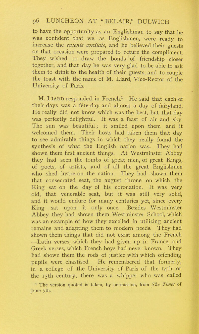 to have the opportunity as an Englishman to say that he was confident that we, as Englishmen, were ready to increase the entente cordiale, and he believed their guests on that occasion were prepared to return the compliment. They wished to draw the bonds of friendship closer together, and that day he was very glad to be able to ask them to drink to the health of their guests, and to couple the toast with the name of M. Liard, Vice-Rector of the University of Paris. M. LlARD responded in French.^ He said that each of their days was a fete-day and almost a day of fairyland. He really did not know which was the best, but that day was perfectly delightful. It was a feast of air and sky. The sun was beautiful; it smiled upon them and it welcomed them. Their hosts had taken them that day to see admirable things in which they really found the synthesis of what the English nation was. They had shown them first ancient things. At Westminster Abbey they had seen the tombs of great men, of great Kings, of poets, of artists, and of all the great Englishmen who shed lustre on the nation. They had shown them that consecrated seat, the august throne on which the King sat on the day of his coronation. It was very old, that venerable seat, but it was still very solid, and it would endure for many centuries yet, since every King sat upon it only once. Besides Westminster Abbey they had shown them Westminster School, which was an example of how they excelled in utilizing ancient remains and adapting them to modern needs. They had shown them things that did not exist among the French —Latin verses, which they had given up in France, and Greek verses, which French boys had never known. They had shown them the rods of justice with which offending pupils were chastised. He remembered that formerly, in a college of the University of Paris of the 14th or the 15th century, there was a whipper who was called * The version quoted is taken, by peiniission, from The Times of June 7th.