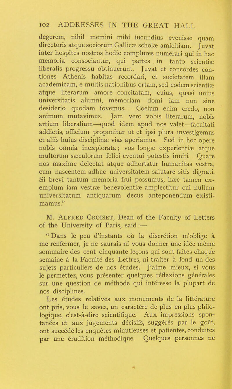 degerem, nihil memini mihi iucundius evenisse quam directoris atque sociorum Gallicae scholse amicitiam. Juvat inter hospites nostros hodie complures numerari qui in hac memoria consociantur, qui partes in tanto scientise liberalis progressu obtinuerunt. Juvat et Concordes con- tiones Athenis habitas recordari, et societatem illam academicam, e multis nationibus ortam, sed eodem scientiae atque literarum amore concitatam, cuius, quasi unius universitatis alumni, memoriam domi iam non sine desiderio quodam fovemus. Coelum enim credo, non animum mutavimus. Jam vero vobis literarum, nobis artium liberalium—quod idem apud nos valet—facultati addictis, officium proponitur ut et ipsi plura investigemus et aliis huius disciplinse vias aperiamus. Sed in hoc opere nobis omnia inexplorata; vos longs experientije atque multorum sasculorum felici eventui potestis inniti. Quare nos maxime delectat atque adhortatur humanitas vestra, cum nascentem adhuc universitatem salutare sitis dignati. Si brevi tantum memoria frui possumus, haec tamen ex- emplum iam vestrae benevolentiae amplectitur cui nullum universitatum antiquarum decus anteponendum existi- mamus. M. Alfred Croiset, Dean of the Faculty of Letters of the University of Paris, said:—  Dans le peu d'instants ou la discretion m'oblige a me renfermer, je ne saurais ni vous donner une idee meme sommaire des cent cinquante le9ons qui sont faites chaque semaine k la Faculty des Lettres, ni traiter a fond un des sujets particuliers de nos 6tudes. J'aime mieux, si vous le permettez, vous presenter quelques reflexions gdnerales sur une question de methode qui interesse la plupart de nos disciplines. Les Etudes relatives aux monuments de la litterature ont pris, vous le savez, un caractere de plus en plus philo- logique, c'est-a-dire scientifique. Aux impressions spon- tandes et aux jugements decisifs, suggeres par le gout, ont succede les enquetes minutieuses et patientes, conduites par une Erudition methodique. Quelques personnes ne