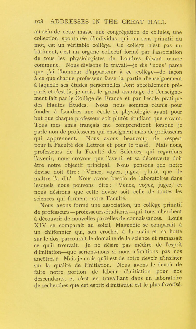 au sein de cette masse une congregation de cellules, une collection spontan^e d'individus qui, au sens primitif du mot, est un veritable college. Ce college n'est pas un batiment, c'est un organe collectif forme par I'association de tous les physiologistes de Londres faisant oeuvre commune. Nous divisons le travail—^je dis 'nous' parce que j'ai I'honneur d'appartenir a ce college—de fa^on k ce que chaque professeur fasse la partie d'enseignement a laquelle ses Etudes personnelles I'ont specialement pre- pare, et c'est la, je crois, le grand avantage de I'enseigne- ment fait par le College de France et par I'^cole pratique des Hautes Etudes. Nous nous sommes r^unis pour fonder a Londres une ecole de physiologie ayant pour but que chaque professeur soit plutot ^tudiant que savant. Tous mes amis fran^ais me comprendront lorsque je parle non de professeurs qui enseignent mais de professeurs qui apprennent. Nous avons beaucoup de respect pour la Faculty des Lettres et pour le passe. Mais nous, professeurs de la Facultd des Sciences, qui regardons I'avenir, nous croyons que I'avenir et sa d^couverte doit ^tre notre objectif principal. Nous pensons que notre devise doit ^tre: ' Venez, voyez, jugez,' plutot que ' le maltre I'a dit' Nous avons besoin de laboratoires dans lesquels nous pouvons dire: ' Venez, voyez, jugez,' et nous d^sirons que cette devise soit celle de toutes les sciences qui forment notre Faculty. Nous avons form6 une association, un college primitif de professeurs—professeurs-6tudiants—qui tous cherchent k d^couvrir de nouvelles parcelles de connaissances. Louis XIV se comparait au soleil, Magendie se comparait a un chiffonnier qui, son crochet a la main et sa hotte sur le dos, parcourait le domaine de la science et ramassait ce qu'il trouvait. Je ne desire pas medire de I'esprit d'imitation—que serions-nous si nous n'imitions pas nos ancetres ? Mais je crois qu'il est de notre devoir d'insister sur la quality de initiation. Nous avons le devoir de faire notre portion de labeur d'initiation pour nos descendants, et c'est en travaillant dans un laboratoire de recherches que cet esprit d'initiation est le plus favoris6,