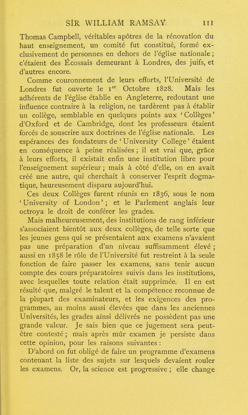 Thomas Campbell, v6ritables apotres de la renovation du haut enseignement, un comit6 fut constitu6, form^ ex- clusivement de personnes en dehors de I'eglise nationale ; c'etaient des ficossais demeurant a Londres, des juifs, et d'autres encore. Comme couronnement de leurs efforts, I'Universitd de Londres fut ouverte le i^' Octobre 1828. Mais les adherents de I'eglise 6tablie en Angleterre, redoutant une influence contraire a la religion, ne tard^rent pas a ^tablir un college, semblable en quelques points aux ' Colleges' d'Oxford et de Cambridge, dont les professeurs 6taient forces de souscrire aux doctrines de I'eglise nationale. Les esperances des fondateurs de ' University College' ^taient en consequence a peine r^alis^es ; il est vrai que, gr&ce k leurs efforts, il existait enfin une institution libre pour I'enseignement superieur; mais h c6t6 d'elle, on en avait cree une autre, qui cherchait k conserver I'esprit dogma- tique, heureusement disparu aujourd'hui. Ces deux Colleges furent r^unis en 1836, sous le nom * University of London' ; et le Parlement anglais leur octroya le droit de conferer les grades. Mais malheureusement, des institutions de rang infdrieur s'associaient bientot aux deux colleges, de telle sorte que les jeunes gens qui se pr^sentaient aux examens n'avaient pas une preparation d'un niveau suffisamment elev^ ; aussi en 1858 le role de I'Universite fut restreint a la seule fonction de faire passer les examens, sans tenir aucun compte des cours preparatoires suivis dans les institutions, avec lesquelles toute relation ^tait supprimee. II en est r^sulte que, malgr6 le talent et la competence reconnue de la plupart des examinateurs, et les exigences des pro- grammes, au moins aussi elevdes que dans les anciennes Universites, les grades ainsi delivr^s ne possedent pas une grande valeur. Je sais bien que ce jugement sera peut- etre contest^ ; mais apr^s mdr examen je persiste dans cette opinion, pour les raisons suivantes : D'abord on fut oblig6 de faire un programme d'examens contenant la liste des sujets sur lesquels devaient rouler les examens. Or, la science est progressive ; elle change