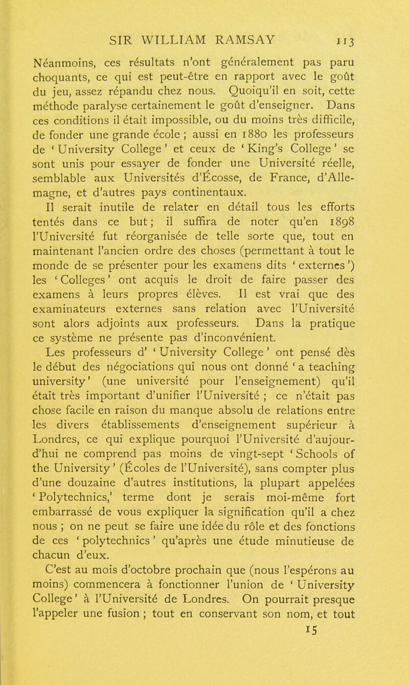 Neanmoins, ces r^sultats n'ont generalement pas paru choquants, ce qui est peut-^tre en rapport avec le gotjt du jeu, assez repandu chez nous. Quoiqu'il en soit, cette methode paralyse certainement le gotit d'enseigner. Dans ces conditions il etait impossible, ou du moins tres difficile, de fonder une grande ecole ; aussi en 1880 les professeurs de ' University College ' et ceux de * King's College * se sont unis pour essayer de fonder une Universite reelle, semblable aux Universites d'^cosse, de France, d'Alle- magne, et d'autres pays continentaux. II serait inutile de relater en detail tous les efforts tentes dans ce but; il suffira de noter qu'en 1898 rUniversite fut reorganisee de telle sorte que, tout en maintenant I'ancien ordre des choses (permettant a tout le monde de se presenter pour les examens dits ' externes') les ' Colleges' ont acquis le droit de faire passer des examens a leurs propres eleves. II est vrai que des examinateurs externes sans relation avec I'Universite sont alors adjoints aux professeurs. Dans la pratique ce systeme ne presente pas d'inconv^nient. Les professeurs d' ' University College' ont pense des le debut des n^gociations qui nous ont donnd ' a teaching university' (une universite pour I'enseignement) qu'il etait tres important d'unifier I'Universite ; ce n'dtait pas chose facile en raison du manque absolu de relations entre les divers etablissements d'enseignement sup^rieur a Londres, ce qui explique pourquoi I'Universite d'aujour- d'hui ne comprend pas moins de vingt-sept ' Schools of the University' (Ecoles de I'Universite), sans compter plus d'une douzaine d'autres institutions, la plupart appelees ' Polytechnics,' terme dont je serais moi-meme fort embarrasse de vous expliquer la signification qu'il a chez nous ; on ne peut se faire une idee du role et des fonctions de ces ' polytechnics ' qu'apres une etude minutieuse de chacun d'eux. C'est au mois d'octobre prochain que (nous I'esperons au moins) commencera a fonctionner I'union de ' University College' a I'Universite de Londres. On pourrait presque I'appeler une fusion ; tout en conservant son nom, et tout 15