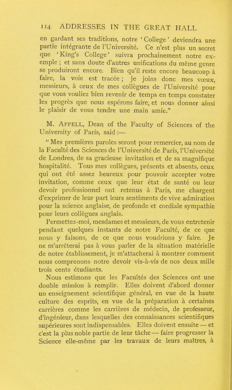 en gardant ses traditions, notre ' College' deviendra une partie intdgrante de I'Universit^. Ce n'est plus un secret que 'King's College' suivra prochainement notre ex- emple ; et sans doute d'autres unifications du mcme genre se produiront encore. Bicn qu'il reste encore beaucoup a faire, la voie est tracee; je joins done mes voeux, messieurs, a ceux de mes collegues de I'Universite pour que vous vouliez bien revenir de temps en temps constater les progres que nous esperons faire, et nous donner ainsi le plaisir de vous tendre une main amie. M. Appell, Dean of the Faculty of Sciences of the University of Paris, said :—  Mes premieres paroles seront pour remercier, au nom de la Facultd des Sciences de I'Universitd de Paris, I'Universite de Londres, de sa gracieuse invitation et de sa magnifique hospitality. Tous mes collogues, presents et absents, ceux qui ont et6 assez heureux pour pouvoir accepter votre invitation, comme ceux que leur 6tat de sante ou leur devoir professionnel ont retenus a Paris, me chargent d'exprimer de leur part leurs sentiments de vive admiration pour la science anglaise, de profonde et cordiale sympathie pour leurs collegues anglais. Permettez-moi, mesdames et messieurs, de vous entretenir pendant quelques instants de notre Faculty, de ce que nous y faisons, de ce que nous voudrions y faire. Je ne m'arrcterai pas a vous parler de la situation matdrielle de notre ctablissement, je m'attacherai a montrer comment nous comprenons notre devoir vis-ci-vis de nos deux mille trois cents dtudiants. Nous estimons que les Facultes des Sciences ont une double mission k remplir. Elles doivent d'abord donner un enseignement scientifique general, en vue de la haute culture des esprits, en vue de la preparation k certaines carrieres comme les carrieres de mddecin, de professeur, d'ingt^nieur, dans lesquelles des connaissances scientifiques sup6rieures sont indispensables. Elles doivent ensuite — et c'est la plus noble partie de leur tache — faire progresser la Science elle-meme par les travaux de leurs maitres, a