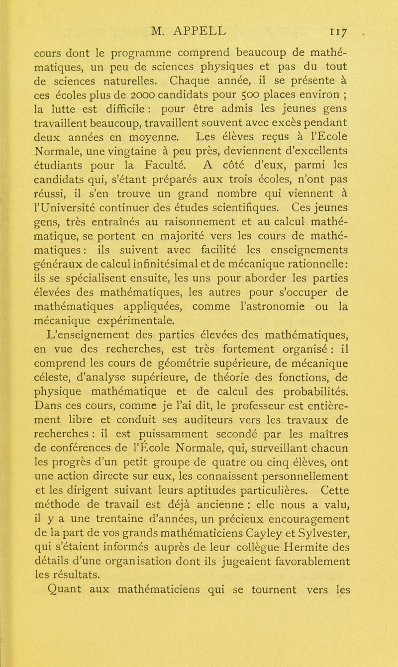 cours dont le programme comprend beaucoup de math^- matiques, un peu de sciences physiques et pas du tout de sciences naturelles. Chaque ann^e, il se pr^sente h ces 6coles plus de 2000 candidats pour 500 places environ ; la lutte est difficile : pour etre admis les jeunes gens travaillent beaucoup, travaillent souvent avcc exces pendant deux annees en moyenne. Les eleves regus h. I'Ecole Normale, une vingtaine h peu pres, deviennent d'excellents dtudiants pour la Facult6. A c6t6 d'eux, parmi les candidats qui, s'6tant prepares aux trois 6coles, n'ont pas r^ussi, il s'en trouve un grand nombre qui viennent k rUniversite continuer des Etudes scientifiques. Ces jeunes gens, tres entrain6s au raisonnement et au calcul mathd- matique, se portent en majorite vers les cours de mathe- matiques: ils suivent avec facility les enseignements g6n6raux de calcul infinitesimal et de mecanique rationnelle: ils se specialisent ensuite, les uns pour aborder les parties elevees des math^matiques, les autres pour s'occuper de mathematiques appliqu^es, comme Tastronomie ou la mecanique exp^rimentale. L'enseignement des parties elevees des mathematiques, en vue des recherches, est tres fortement organist: il comprend les cours de g^om^trie sup6rieure, de mdcanique celeste, d'analyse sup6rieure, de th^orie des fonctions, de physique mathematique et de calcul des probabilit^s. Dans ces cours, comme je I'ai dit, le professeur est entiere- ment libre et conduit ses auditeurs vers les travaux de recherches : il est puissamment second^ par les maitres de conferences de I'Ecole Normale, qui, surveillant chacun les progres d'un petit groupe de quatre ou cinq Aleves, ont une action directe sur eux, les connaissent personnellement et les dirigent suivant leurs aptitudes particuli^res. Cette m(§thode de travail est d6ja ancienne : elle nous a valu, il y a une trentaine d'ann^es, un pr^cieux encouragement de la part de vos grands mathematiciens Cayley et Sylvester, qui s'etaient informes aupres de leur coUegue Hermite des details d'une organisation dont ils jugeaient favorablement les resultats. Quant aux mathematiciens qui se tournent vers les