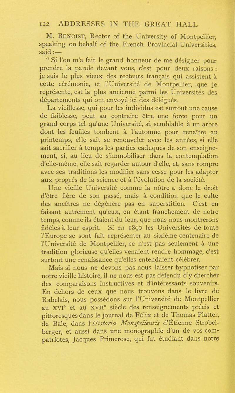 M. Benoist, Rector of the University of Montpellier, speaking on behalf of the French Provincial Universities, said:—  Si Ton m'a fait le grand honneur de me designer pour prendre la parole devant vous, c'est pour deux raisons : je suis le plus vieux des recteurs fran^ais qui assistent a cette cdremonie, et I'Universit^ de Montpellier, que je represente, est la plus ancienne parmi les Universites des d^partements qui ont envoy6 ici des delegues. La vieillesse, qui pour les individus est surtout une cause de faiblesse, peut au contraire etre une force pour un grand corps tel qu'une Universite, si, semblable k un arbre dont les feuilles tombent a I'automne pour renaitre au printemps, elle sait se renouveler avec les ann6es, si elle sait sacrifier a temps les parties caduques de son enseigne- ment, si, au lieu de s'immobiliser dans la contemplation d'elle-meme, elle sait regarder autour d'elle, et, sans rompre avec ses traditions les modifier sans cesse pour les adapter aux progres de la science et a revolution de la society. Une vieillc University comme la notre a done le droit d'etre fi^re de son pass6, mais a condition que le culte des ancetres ne d6g6nere pas en superstition. C'est en faisant autrement qu'eux, en 6tant franchement de notre temps, comme ils dtaient du leur, que nous nous montrerons fidMes a leur esprit. Si en i8go les Universites de toute I'Europe se sont fait repr6senter au sixicme centenaire de rUniversite de Montpellier, ce n'est |pas seulement a une tradition glorieuse qu'elles venaient rendre hommage, c'est surtout une renaissance qu'elles entendaient celebrer. Mais si nous ne devons pas nous laisser hypnotiser par notre vieille histoire, il ne nous est pas defendu d'y chercher des comparaisons instructives et d'int^ressants souvenirs. En dehors de ceux que nous trouvons dans le livre de Rabelais, nous possedons sur I'Universite de Montpellier au XVI° et au XVII^ si^cle des renseignements precis et pittoresques dans le journal de F61ix et de Thomas Platter, de Bale, dans XHistoria Monspeliensis d'Etienne Strobel- berger, et aussi dans une monographie d'un de vos com- patriotes, Jacques Primerose, qui fut 6tudiant dans notre