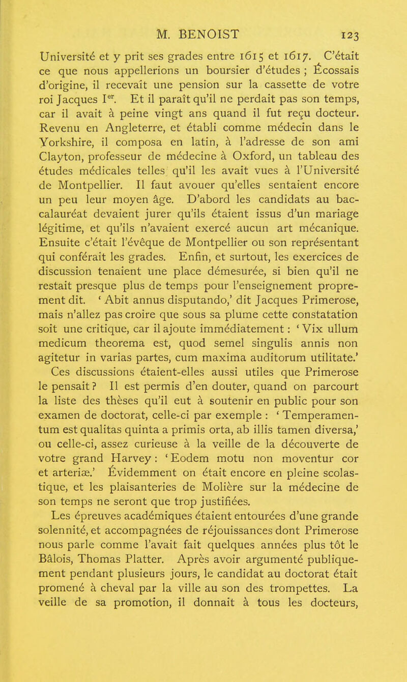 University et y prit ses grades entre 1615 et 1617, C'6tait ce que nous appellerions un boursier d'etudes ; Kcossais d'origine, il recevait une pension sur la cassette de votre roi Jacques P. Et il parait qu'il ne perdait pas son temps, car il avait a peine vingt ans quand il fut re9U docteur. Revenu en Angleterre, et ^tabli comme m^decin dans le Yorkshire, il composa en latin, a I'adresse de son ami Clayton, professeur de m^decine a Oxford, un tableau des etudes m^dicales telles qu'il les avait vues k I'Universit^ de Montpellier. II faut avouer qu'elles sentaient encore un peu leur moyen kge. D'abord les candidats au bac- calaur^at devaient jurer qu'ils dtaient issus d'un mariage legitime, et qu'ils n'avaient exerc6 aucun art m^canique. Ensuite c'etait I'^v^que de Montpellier ou son repr^sentant qui conf^rait les grades. Enfin, et surtout, les exercices de discussion tenaient une place d^mesur^e, si bien qu'il ne restait presque plus de temps pour I'enseignement propre- ment dit. ' Abit annus disputando,' dit Jacques Primerose, mais n'allez pas croire que sous sa plume cette constatation soit une critique, car il ajoute immddiatement: ' Vix ullum medicum theorema est, quod semel singulis annis non agitetur in varias partes, cum maxima auditorum utilitate.' Ces discussions etaient-elles aussi utiles que Primerose lepensait? II est permis d'en douter, quand on parcourt la liste des theses qu'il eut a soutenir en public pour son examen de doctorat, celle-ci par exemple : ' Temperamen- tum est qualitas quinta a primis orta, ab illis tamen diversa,' ou celle-ci, assez curieuse a la veille de la decouverte de votre grand Harvey: ' Eodem motu non moventur cor et arteriae.' Evidemment on ^tait encore en pleine scolas- tique, et les plaisanteries de Moliere sur la m^decine de son temps ne seront que trop justifiees. Les 6preuves academiques 6taient entour^es d'une grande solennit^, et accompagnees de rejouissances dont Primerose nous parle comme I'avait fait quelques ann^es plus t6t le Balois, Thomas Platter. Apres avoir argument^ publique- ment pendant plusieurs jours, le candidat au doctorat ^tait promen6 a cheval par la ville au son des trompettes. La veille de sa promotion, il donnait k tous les docteurs,