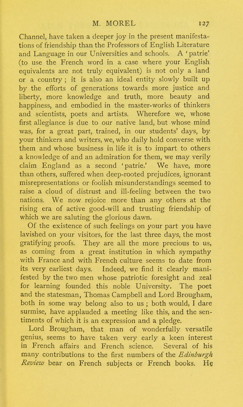 Channel, have taken a deeper joy in the present manifesta- tions of friendship than the Professors of English Literature and Language in our Universities and schools. A ' patrie' (to use the French word in a case where your English equivalents are not truly equivalent) is not only a land or a country ; it is also an ideal entity slowly built up by the efforts of generations towards more justice and liberty, more knowledge and truth, more beauty and happiness, and embodied in the master-works of thinkers and scientists, poets and artists. Wherefore we, whose first allegiance is due to our native land, but whose mind was, for a great part, trained, in our students' days, by your thinkers and writers, we, who daily hold converse with them and whose business in life it is to impart to others a knowledge of and an admiration for them, we may verily claim England as a second 'patrie.' We have, more than others, suffered when deep-rooted prejudices, ignorant misrepresentations or foolish misunderstandings seemed to raise a cloud of distrust and ill-feeling between the two nations. We now rejoice more than any others at the rising era of active good-will and trusting friendship of which we are saluting the glorious dawn. Of the existence of such feelings on your part you have lavished on your visitors, for the last three days, the most gratifying proofs. They are all the more precious to us, as coming from a great institution in which sympathy with France and with French culture seems to date from its very earliest days. Indeed, we find it clearly mani- fested by the two men whose patriotic foresight and zeal for learning founded this noble University. The poet and the statesman, Thomas Campbell and Lord Brougham, both in some way belong also to us ; both would, I dare surmise, have applauded a meeting like this, and the sen- timents of which it is an expression and a pledge. Lord Brougham, that man of wonderfully versatile genius, seems to have taken very early a keen interest in French affairs and French science. Several of his many contributions to the first numbers of the Edinburgh Review bear on French subjects or French books. He