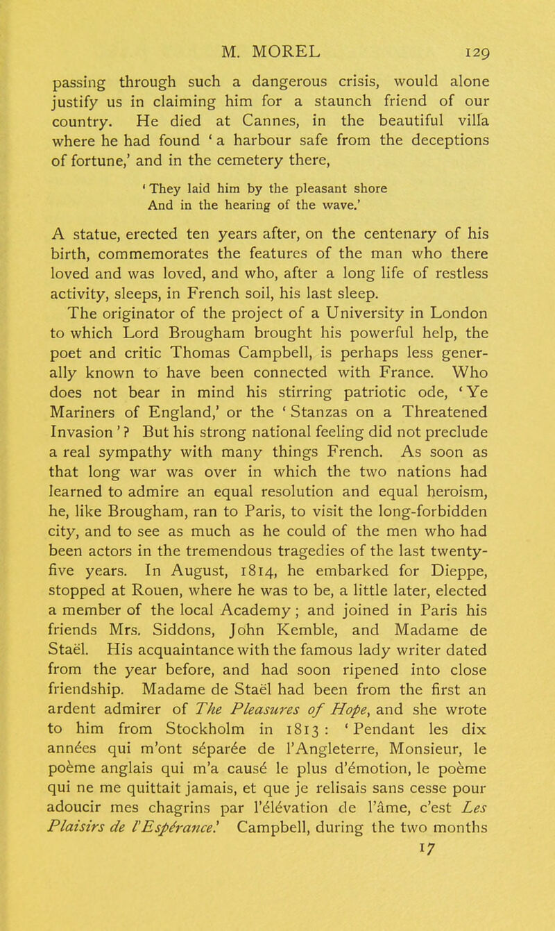 passing through such a dangerous crisis, would alone justify us in claiming him for a staunch friend of our country. He died at Cannes, in the beautiful villa where he had found ' a harbour safe from the deceptions of fortune,' and in the cemetery there, ' They laid him by the pleasant shore And in the hearing of the wave.' A statue, erected ten years after, on the centenary of his birth, commemorates the features of the man who there loved and was loved, and who, after a long life of restless activity, sleeps, in French soil, his last sleep. The originator of the project of a University in London to which Lord Brougham brought his powerful help, the poet and critic Thomas Campbell, is perhaps less gener- ally known to have been connected with France. Who does not bear in mind his stirring patriotic ode, ' Ye Mariners of England,' or the ' Stanzas on a Threatened Invasion ' ? But his strong national feeling did not preclude a real sympathy with many things French. As soon as that long war was over in which the two nations had learned to admire an equal resolution and equal heroism, he, like Brougham, ran to Paris, to visit the long-forbidden city, and to see as much as he could of the men who had been actors in the tremendous tragedies of the last twenty- five years. In August, 1814, he embarked for Dieppe, stopped at Rouen, where he was to be, a little later, elected a member of the local Academy; and joined in Paris his friends Mrs, Siddons, John Kemble, and Madame de Stael. His acquaintance with the famous lady writer dated from the year before, and had soon ripened into close friendship. Madame de Stael had been from the first an ardent admirer of The Pleasures of Hope, and she wrote to him from Stockholm in 1813 : 'Pendant les dix anndes qui m'ont s6par6e de I'Angleterre, Monsieur, le po^me anglais qui m'a caus6 le plus d'^motion, le poeme qui ne me quittait jamais, et que jc relisais sans cesse pour adoucir mes chagrins par I'^l^vation de Tame, c'est Les Plaisirs de I'Esp&aitce' Campbell, during the two months 17