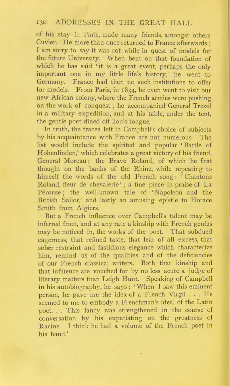 of his stay in Paris, made many friends, amongst others Cuvier. He more than once returned to France afterwards ; I am sorry to say it was not while in quest of models for the future University. When bent on that foundation of which he has said 'it is a great event, perhaps the only important one in my little life's history,' he went to Germany. France had then no such institutions to offer for models. From Paris, in 1834, he even went to visit our new African colony, where the French armies were pushing on the work of conquest; he accompanied General Trezel in a military expedition, and at his table, under the tent, the gentle poet dined off lion's tongue. In truth, the traces left in Campbell's choice of subjects by his acquaintance with France are not numerous. The list would include the spirited and popular ' Battle of Hohenlinden,' which celebrates a great victory of his friend. General Moreau ; the Brave Roland, of which he first thought on the banks of the Rhine, while repeating to himself the words of the old French song : ' Chantons Roland, fleur de chevalerie'; a fine piece in praise of La P6rouse; the well-known tale of ' Napoleon and the British Sailor,' and lastly an amusing epistle to Horace Smith from Algiers. But a French influence over Campbell's talent may be inferred from, and at any rate a kinship with French genius may be noticed in, the works of the poet. That subdued eagerness, that refined taste, that fear of all excess, that sober restraint and fastidious elegance which characterize him, remind us of the qualities and of the deficiencies of our French classical writers. Both that kinship and that influence are vouched for by no less acute a judge of literary matters than Leigh Hunt. Speaking of Campbell in his autobiography, he says : ' When I saw this eminent person, he gave me the idea of a French Virgil . . . He seemed to me to embody a Frenchman's ideal of the Latin poet. . . This fancy was strengthened in the course of conversation by his expatiating on the greatness of Racine. I think he had a volume of the French poet in his hand.'