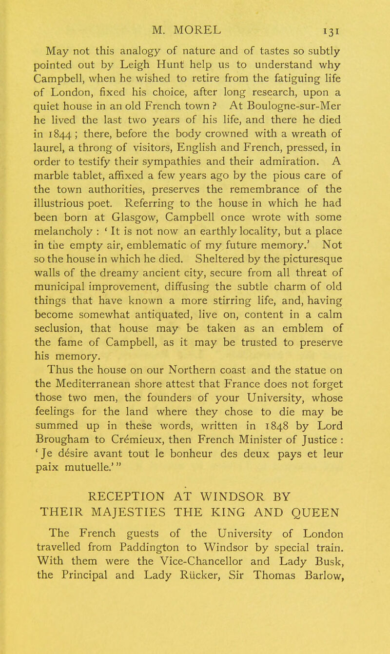 May not this analogy of nature and of tastes so subtly pointed out by Leigh Hunt help us to understand why Campbell, when he wished to retire from the fatiguing life of London, fixed his choice, after long research, upon a quiet house in an old French town ? At Boulogne-sur-Mer he lived the last two years of his life, and there he died in 1844 ; there, before the body crowned with a wreath of laurel, a throng of visitors, English and French, pressed, in order to testify their sympathies and their admiration. A marble tablet, affixed a few years ago by the pious care of the town authorities, preserves the remembrance of the illustrious poet. Referring to the house in which he had been born at Glasgow, Campbell once wrote with some melancholy : ' It is not now an earthly locality, but a place in the empty air, emblematic of my future memory.' Not so the house in which he died. Sheltered by the picturesque walls of the dreamy ancient city, secure from all threat of municipal improvement, diffusing the subtle charm of old things that have known a more stirring life, and, having become somewhat antiquated, live on, content in a calm seclusion, that house may be taken as an emblem of the fame of Campbell, as it may be trusted to preserve his memory. Thus the house on our Northern coast and the statue on the Mediterranean shore attest that France does not forget those two men, the founders of your University, whose feelings for the land where they chose to die may be summed up in these words, written in 1848 by Lord Brougham to Cremieux, then French Minister of Justice : 'Je desire avant tout le bonheur des deux pays at leur paix mutuelle.' RECEPTION AT WINDSOR BY THEIR MAJESTIES THE KING AND QUEEN The French guests of the University of London travelled from Paddington to Windsor by special train. With them were the Vice-Chancellor and Lady Busk, the Principal and Lady Riicker, Sir Thomas Barlow,