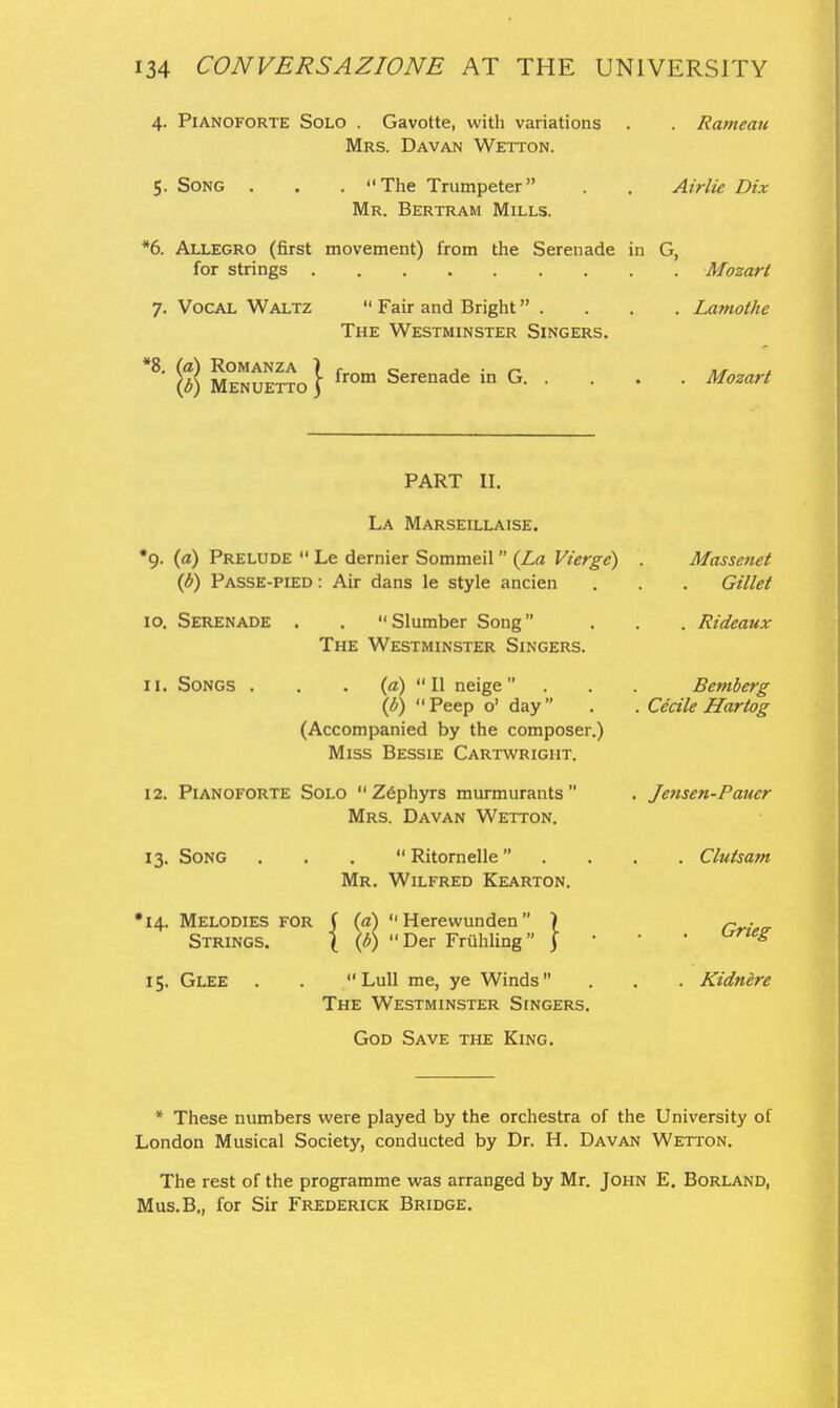 4. Pianoforte Solo . Gavotte, with variations . . Rameau Mrs. Davan Wetton. 5. Song . . . The Trumpeter . . Airlie Dix Mr. Bertram Mills. *6. Allegro (first movement) from the Serenade in G, for strings Mozart 7. Vocal Waltz  Fair and Bright . . . . Lamothe The Westminster Singers. (?) M^N^E^io} ^^^ Serenade in G Mozart PART II. La Marseillaise. •9. {(£) Prelude  Le dernier Sommeil {La Vierge) {b) Passe-pied : Air dans le style ancien 10. Serenade . . Slumber Song The Westminster Singers. 11. Songs . . • (a)  H neige . \b) Peep o' day (Accompanied by the composer.) Miss Bessie Cartwright. 12. Pianoforte Solo  Zephyrs murmurants Mrs. Davan Wetton. 13. Song  Ritornelle  . Mr. Wilfred Kearton. •14. Melodies for C {d) Herewunden ) \ \b) Der Friihling j Strings. 15. Glee 'Der Friihling'  Lull me, ye Winds The Westminster Singers. Massenet Gillet . Rideaux Bemberg Cecile Hartog Je7isen-Paucr . Clutsam Grieg . Kidnere God Save the King. * These numbers were played by the orchestra of the University of London Musical Society, conducted by Dr. H. Davan Wetton. The rest of the programme was arranged by Mr. John E. Borland, Mus.B,, for Sir Frederick Bridge.