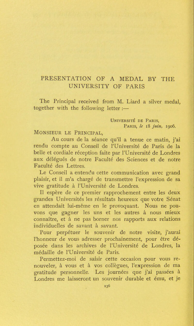 PRESENTATION OF A MEDAL BY THE UNIVERSITY OF PARIS The Principal received from M. Liard a silver medal, together with the following letter :— Universit]^ de Paris, Paris, le i8 piin, 1906. Monsieur le Principal, Au cours de la stance qu'il a tenue ce matin, j'ai rendu compte au Conseil de I'Universit^ de Paris de la belle et cordiale reception faite par 1'University de Londres aux d^l^gu^s de notre Faculty des Sciences et de notre Faculty des Lettres. Le Conseil a entendu cette communication avec grand plaisir, et il m'a charg^ de transmettre I'expression de sa vive gratitude 4 I'Universitd de Londres. II esp^re de ce premier rapprochement entre les deux grandes Universit^s les r^sultats heureux que votre Senat en attcndait lui-meme en le provoquant. Nous ne pou- vons que gagner les uns et les autres k nous mieux connaitre, et ^ ne pas borner nos rapports aux relations individuelles de savant ^ savant. Pour perp^tuer le souvenir de notre visite, j'aurai I'honneur de vous adresser prochainement, pour etre dd- posde dans les archives de I'Universit^ de Londres, la mddaille de I'Universitd de Paris. Permettez-moi de saisir cette occasion pour vous re- nouveler, k vous et a vos collegues, I'expression de ma gratitude personnelle. Les journ^es que j'ai pass6es A Londres me laisseront un souvenir durable et ^mu, et je