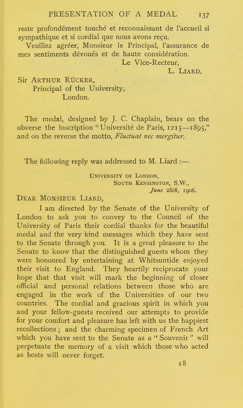 reste profond^ment touchd et reconnaissant de I'accueil si sympathique et si cordial que nous avons re^u. Veuillez agr^er, Monsieur le Principal, I'assurance de mes sentiments d^voues et de haute consideration. Le Vice-Recteur, L. LlARD. Sir Arthur Rucker, Principal of the University, London. The medal, designed by J. C. Chaplain, bears on the obverse the inscription University de Paris, 1215—1895, and on the reverse the motto, Fluctuat nec mergitur. The following reply was addressed to M. Liard :— University of London, South Kensington, S.W., June 2Zlh, 1906. Dear Monsieur Liard, I am directed by the Senate of the University of London to ask you to convey to the Council of the University of Paris their cordial thanks for the beautiful medal and the very kind messages which they have sent to the Senate through you. It is a great pleasure to the Senate to know that the distinguished guests whom they were honoured by entertaining at Whitsuntide enjoyed their visit to England. They heartily reciprocate your hope that that visit will mark the beginning of closer official and personal relations between those who are engaged in the work of the Universities of our two countries. The cordial and gracious spirit in which you and your fellow-guests received our attempts to provide for your comfort and pleasure has left with us the happiest recollections ; and the charming specimen of French Art which you have sent to the Senate as a Souvenir  will perpetuate the memory of a visit which those who acted as hosts will never forget. 18