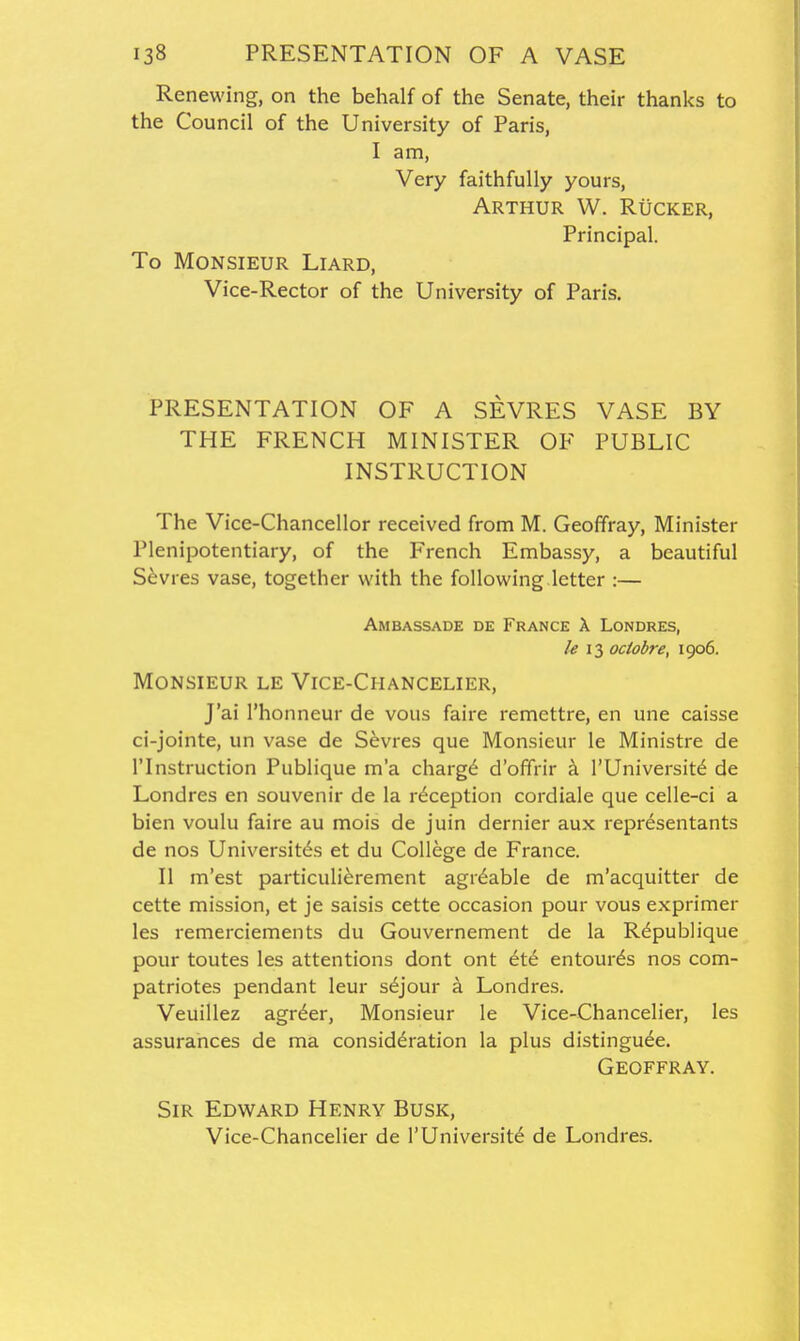 Renewing, on the behalf of the Senate, their thanks to the Council of the University of Paris, I am, Very faithfully yours, Arthur W. Rucker, Principal. To Monsieur Liard, Vice-Rector of the University of Paris. PRESENTATION OF A SEVRES VASE BY THE FRENCH MINISTER OF PUBLIC INSTRUCTION The Vice-Chancellor received from M. Geoffray, Minister Plenipotentiary, of the French Embassy, a beautiful Sevres vase, together with the following letter :— Ambassade de France X Londres, & 13 octobre, 1906. Monsieur le Vice-Chancelier, J'ai I'honneur de vous faire remettre, en une caisse ci-jointe, un vase de Sevres que Monsieur le Ministre de rinstruction Publique m'a charg(^ d'offrir a I'Universit^ de Londres en souvenir de la reception cordiale que celle-ci a bien voulu faire au mois de juin dernier aux representants de nos Universit^s et du College de France. II m'est particulierement agitable de m'acquitter de cette mission, et je saisis cette occasion pour vous exprimer les remerciements du Gouvernement de la Rdpublique pour toutes les attentions dont ont tX.€ entourds nos com- patriotes pendant leur s^jour a Londres. Veuillez agr6er. Monsieur le Vice-Chancelier, les assurances de ma consideration la plus distingude. Geoffray. Sir Edward Henry Busk, Vice-Chancelier de 1'University de Londres.