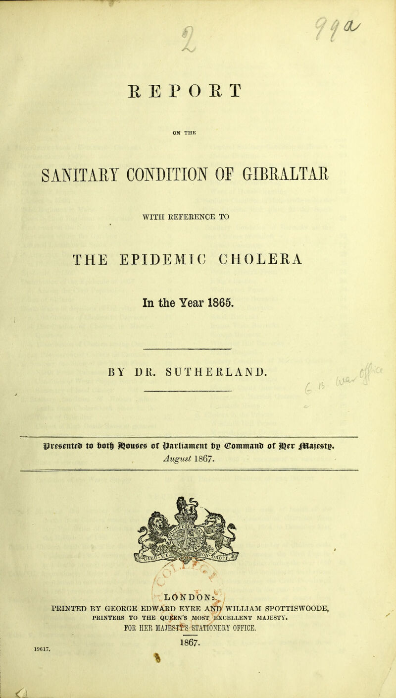 ^ EEPOET ON THE SANITARY CONDITION OF GIBRALTAR WITH REFERENCE TO THE EPIDEMIC CHOLERA In the Year 1865. BY DR. SUTHERLAND. JD f ft WvetmUa to tooVb &oii0£0 of ftmliammt <Eomman& of ffiev Mw&tv. August 1867- X f \ \ &9 ¥ 1961) LONDON: PRINTED BY GEORGE EDWARD EYRE A$T} WILLIAM SPOTTISWOODE, PRINTERS TO THE QUEEN'S MOST EXCELLENT MAJESTY. FOE HER MAJESTY'S STATIONERY OFFICE. 1867.