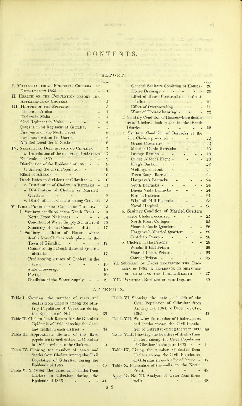 CONTENTS. REPORT. L Mortality from Epidemic Cholera at Gibraltar in 1865 - - J II. Health of the Population before the Appearance of Cholera - - 2 III. History of the Epidemic - 3 Cholera, in Arabia - - - 4 Cholera in Malta - - 4 22nd Regiment in Malta - - - 4 Cases in 22nd Regiment at Gibraltar - 5 First cases on the North Front - - 6 First cases within the Garrison - - 6 Affected Localities in Spain - - - 6 IV. Statistical Distribution of Cholera - 7 a. Distribution of the earlier epidemic cases 7 Epidemic of 1860 - - - - - 9 Distribution of the Epidemic of 1865 - - 9 b. Among the Civil Population - 9 Effect of Altitude - - - - 10 Death Rates in divisions of Gibraltar - - 10 c. Distribution of Cholera in Barracks - 11 d. Distribution of Cholera in Married Quarters ~ - - - 12 e. Distribution of Cholera among Convicts 13 V. Local Predisposing Causes of Cholera - 13 1. Sanitary condition of the North Front - 13 North Front Nuisances - - - 14 Condition of Water Supply North Front 15 Summary of local Causes ditto. - 17 2. Sanitary condition of Houses where deaths from Cholera took place in the Town of Gibraltar - - - 17 Causes of high Death Rates at greatest altitudes - - - - 17 Predisposing causes of Cholera in the town - - - ' - - 18 State of sewerage - - - - 19 Paving - - - - - 19 Condition of the Water Supply - - 19 PAGE General Sanitary Condition of Houses - 20 House Drainage - - - - 20 Effect of House Construction on Venti- lation - - - - 21 Effect of Overcrowding - - 21 Want of House-cleansing - -22 3. Sanitary Condition of Houseswhere deaths from Cholera took place in the South Districts - - - - 22 4. Sanitary Condition of Barracks at the time Cholera prevailed - - - 22 Grand Casemates - - - - 22 Moorish Castle Barracks - - - 23 Orange Bastion - - - - 23 Prince Albert's Front - - - 23 King's Bastion - - - - - 23 Wellington FYont - - - 24 Town Range Barracks - - - 24 Hargrave's Barracks - - - 24 South Barracks - - - - - 24 Buena Vista Barracks - - - 24 Europa Hutment - - - - 24 Windmill Hill Barracks - - 25 Naval Hospital - - - - - 25 5. Sanitary Condition of Married Quarters where Cholera occurred - - - 25 North Front Cottages - - - - 25 Moorish Castle Quarters - - - 26 Hargrave's Married Quarters - - 26 Crutchets Ramp - - - 26 6. Cholera in the Prisons - - 26 Windmill Hill Prison - - - 26 Moorish Castle Prison - - - - 26 Convict Prison - - - 26 VI. Summary of Facts regarding- the Cho- lera of 1865 in reference to measures for protecting the Public Health - 27 VII. Practical Results of the Inquiry - 30 APPENDIX. Table I. Showing the number of cases and deaths from Cholera among the Mili- tary Population of Gibraltar during the Epidemic of 1865 - - Table II. Cholera death Return for the Gibraltar Epidemic of 1865, showing the dates and deaths in each district - Table III Approximate Return of the fixed population in each district of Gibraltar iii 1865 previous to the Cholera - Table IV. Showing the number of cases and deaths from Cholera among the Civil Population of Gibraltar during the Epidemic of 1865 - Table V. Showing the cases and deaths from Cholera in Gibraltar during the Epidemic of 1865 - - - - Table VI. Showing the state of health of the Civil Population of Gibraltar from January 1st, 1864, to December 31st, 36 1865 - - - - 42 Table VII. Showing the number of Cholera cases and deaths among the Civil Popula- 38 tion of Gibraltar during the year 1860 43 Table VIII. Showing the localities of deaths from Cholera among the Civil Population 40 of Gibraltar in the year 1865 - - 44 Table IX. Giving the number of deaths from Cholera among the Civil Population of Gibraltar in each affected house - 47 40 Table X. Particulars of the wells on the North Front - . - - 48 Appendix No. XI. Analyses of water from three 41 wells - - - 48