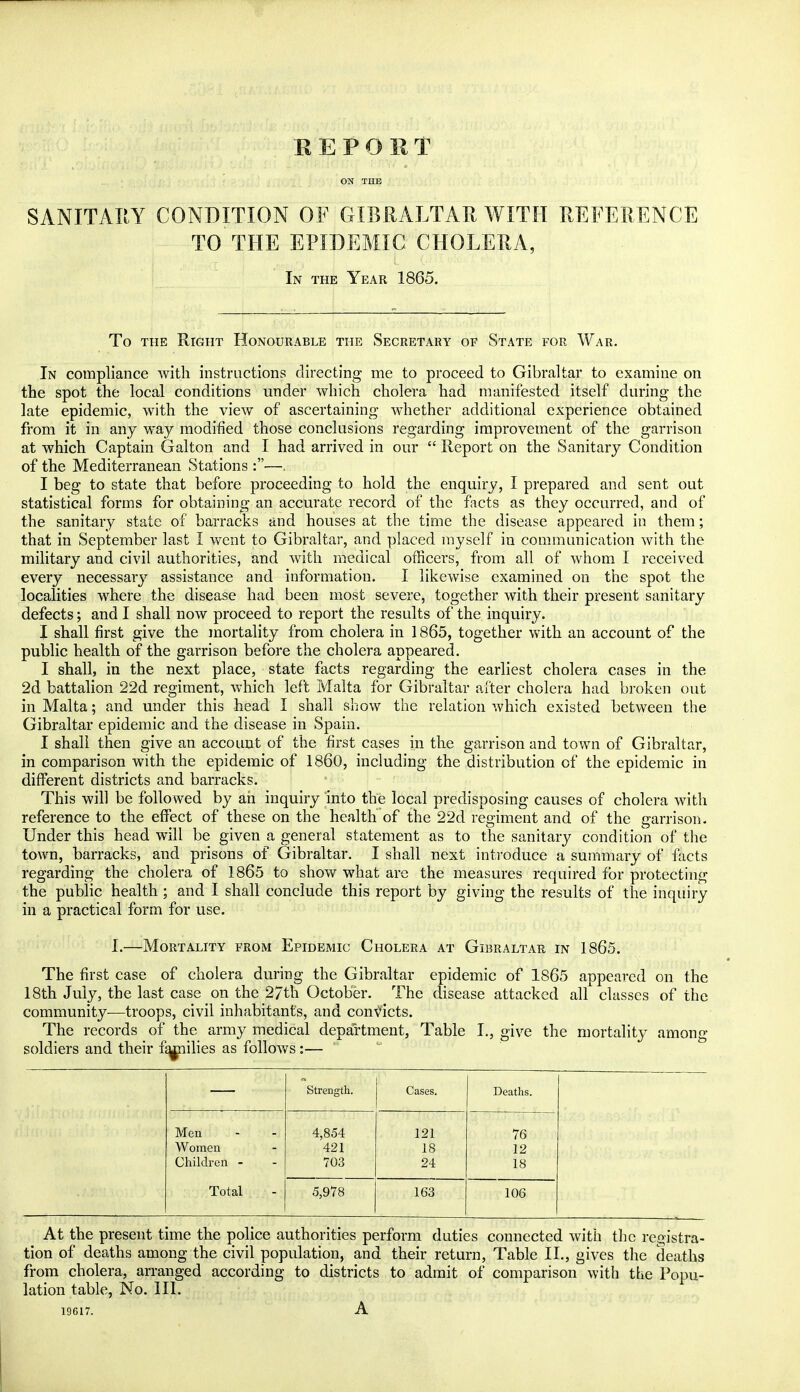 REPORT ON THE SANITARY CONDITION OF GIBRALTAR WITH REFERENCE TO THE EPIDEMIC CHOLERA, In the Year 1865. To the Right Honourable the Secretary of State for War. In compliance with instructions directing me to proceed to Gibraltar to examine on the spot the local conditions under which cholera had manifested itself during the late epidemic, with the view of ascertaining whether additional experience obtained from it in any way modified those conclusions regarding improvement of the garrison at which Captain Gal ton and I had arrived in our  Report on the Sanitary Condition of the Mediterranean Stations :—. I beg to state that before proceeding to hold the enquiry, I prepared and sent out statistical forms for obtaining an accurate record of the facts as they occurred, and of the sanitary state of barracks and houses at the time the disease appeared in them; that in September last I went to Gibraltar, and placed myself in communication with the military and civil authorities, and with medical officers, from all of whom I received every necessary assistance and information. I likewise examined on the spot the localities where the disease had been most severe, together with their present sanitary defects; and I shall now proceed to report the results of the inquiry. I shall first give the mortality from cholera in 1865, together with an account of the public health of the garrison before the cholera appeared. I shall, in the next place, state facts regarding the earliest cholera cases in the 2d battalion 22d regiment, which left Malta for Gibraltar after cholera had broken out in Malta; and under this head I shall show the relation which existed between the Gibraltar epidemic and the disease in Spain. I shall then give an account of the first cases in the garrison and town of Gibraltar, in comparison with the epidemic of I860, including the distribution of the epidemic in different districts and barracks. This will be followed by ah inquiry into the local predisposing causes of cholera with reference to the effect of these on the health of the 22d regiment and of the garrison. Under this head will be given a general statement as to the sanitary condition of the town, barracks, and prisons of Gibraltar. I shall next introduce a summary of facts regarding the cholera of 1865 to show what are the measures required for protecting the public health; and I shall conclude this report by giving the results of the inquiry in a practical form for use. I.—Mortality from Epidemic Cholera at Gibraltar in 1865. The first case of cholera during the Gibraltar epidemic of 1865 appeared on the 18th July, the last case on the 27th October. The disease attacked all classes of the community-—troops, civil inhabitants, and convicts. The records of the army medical department, Table I., give the mortality among soldiers and their fqjnilies as follows :— Strength. Cases. Deaths. Men Women Children - 4,854 421 703 121 18 24 76 12 18 Total 5,978 163 106 At the present time the police authorities perform duties connected with the registra- tion of deaths among the civil population, and their return, Table II., gives the deaths from cholera, arranged according to districts to admit of comparison with the Popu- lation table, No. III. 19617. A