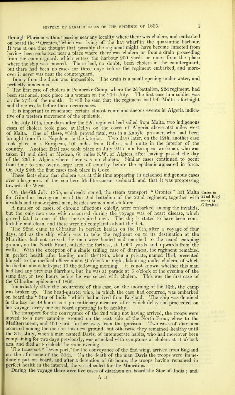 through Floriana without passing near any locality where there was cholera, and embarked on board the Orontes, which was lying off the hay wharf in the quarantine harbour. It was at one time thought that possibly the regiment might have become infected from having been embarked near a place where there was cholera or from a drain proceeding from the counterguard. which enters the harbour 200 yards or more from the place where the ship was moored. There had, no doubt, been cholera in the counterguard, but there had been no cases for three days before the regiment embarked, and more- over it never was near the counterguard. Injury from the drain was impossible. The drain is a small opening under water, and perfectly innocuous. The first case of cholera in Pembroke Camp, where the 2d battalion, 22d regiment, had been stationed, took place in a woman on the 20th July. The first case in a soldier was on the 27th of the month. It will be seen that the regiment had left Malta a fortnight and three weeks before these occurrences. It is important to remember certain almost contemporaneous events in Algeria indica- tive of a western movement of the epidemic. On July 10th, four days after the 22d regiment had sailed from Malta, two indigenous cases of cholera took place at Dellys 011 the coast of Algeria, above 500 miles west of Malta. One of these, which proved fatal, was in a Kabyle prisoner, who had been brought from Fort Napoleon in the interior. Two days later, on the 12th, another case took place in a European, 100 miles from Dellys, and quite in the interior of the country. Another fatal case took place on July 24th in a European workman, who was taken ill and died at Medeah, 60 miles S.W. of Algiers, after having passed the day of the 23d in Algiers where there was no cholera. Similar cases continued to occur from time to time over a large area of country before the epidemic appeared in force. On July 24th the first cases took place in Gozo. These facts show that cholera was at this time appearing in detached indigenous cases over a large area of the southern Mediterranean seaboard, and that it was progressing towards the West. On the-6th July 1865, as already stated, the steam transport Orontes left Malta Cases in for Gibraltar, having on board the 2nd battalion of the 22nd regiment, together with 22nd ReS*' invalids and time-expired men, besides women and children. Gibraltar A number of cases, of chronic affections chiefly, were embarked among the invalids, but the only new case which occurred during the voyage was of heart disease, which proved fatal to one of the time-expired men. The ship is stated to have been com- fortable and clean, and there were no complaints about the diet. The 22nd came to Gibraltar in perfect health on the 10th, after a voyage of four days, and as the ship which was to take the regiment on to its destination at the Mauritius had not arrived, the men were landed and marched to the usual camping ground, on the North Front, outside the fortress, at 1,000 yards and upwards from the walls. With the exception of a single trifling case of diarrhoea, the regiment remained in perfect health after landing until the 18th, when a private, named Bird, presented himself to the medical officer about 9 o'clock at night, labouring under cholera, of which he died at about half-past 10 the following morning. It is not known whether this man had had any previous diarrhoea, but he was at parade at 7 o'clock of the evening of the same day, or two hours before he was seized with cholera. This was the first case of the Gibraltar epidemic of 1865. Immediately after the occurrence of this case, on the morning of the 19th, the camp was broken up. The head-quarter wing, in which the case had occurred, was embarked on board the Star of India which had arrived from England. The ship was detained in the bay for 48 hours as a precautionary measure, after which delay she proceeded on her voyage, ever}' one on board appearing to be healthy. The transport for the conveyance of the 2nd wing not having arrived, the troops were moved to a new camping ground on the east side of the North Front, close to the Mediterranean, and 400 yards further away from the garrison. Two cases of diarrhoea occurred among the men on this new ground, but otherwise they remained healthy until the 31st July, when a man named Davis, of intemperate habits, who had moreover been complaining for two days previously, was attacked with symptoms of cholera at 11 o'clock a.m. and died at 8 o'clock the same evening. The transport Devonport, for the conveyance of the 2nd wing, arrived from England on the afternoon of the 30th. On the death of the man Davis the troops were imme- diately put on board, and after a detention of 60 hours, the troops having remained in perfect health in the interval, the vessel sailed for the Mauritius. During the voyage there were five cases of diarrhoea on board the Star of India ; and