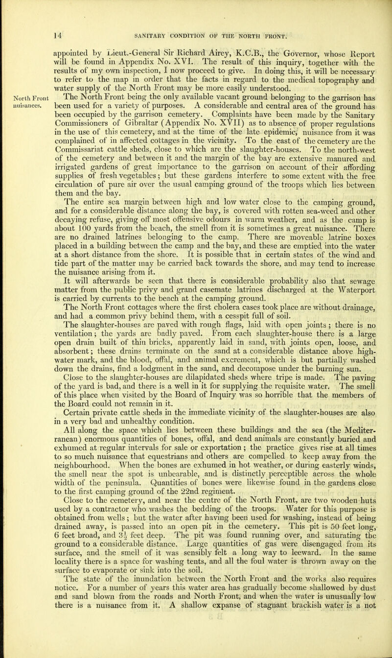 appointed by Lieut.-General Sir Richard Airey, K.C.B., the Governor, whose Report will be found in Appendix No. XVI. The result of this inquiry, together with the results of my own inspection, I now proceed to give. In doing this, it will be necessary to refer to the map in order that the facts in regard to the medical topography and water supply of the North Front may be more easily understood. North Front The North Front being the only available vacant ground belonging to the garrison has nuisances. been used for a variety of purposes. A considerable and central area of the ground has been occupied by the garrison cemetery. Complaints have been made by the Sanitary Commissioners of Gibraltar (Appendix No. XVII) as to absence of proper regulations in the use of this cemetery, and at the time of the late epidemic, nuisance from it was complained of in affected cottages in the vicinity. To the east of the cemetery are the Commissariat cattle sheds, close to which are the slaughter-houses. To the north-west of the cemetery and between it and the margin of the bay are extensive manured and irrigated gardens of great importance to the garrison on account of their affording supplies of fresh vegetables; but these gardens interfere to some extent with the free circulation of pure air over the usual camping ground of the troops which lies between them and the bay. The entire sea margin between high and low water close to the camping ground, and for a considerable distance along the bay, is covered with rotten sea-weed and other decaying refuse, giving off most offensive odours in warm weather, and as the camp is about 100 yards from the beach, the smell from it is sometimes a great nuisance. There are no drained latrines belonging to the camp. There are moveable latrine boxes placed in a building between the camp and the bay, and these are emptied into the water at a short distance from the shore. It is possible that in certain states of the wind and tide part of the matter may be carried back towards the shore, and may tend to increase the nuisance arising from it. It will afterwards be seen that there is considerable probability also that sewage matter from the public privy and grand casemate latrines discharged at the Waterport is carried by currents to the beach at the camping ground. The North Front cottages where the first cholera cases took place are without drainage, and had a common privy behind them, with a cesspit full of soil. The slaughter-houses are paved with rough flags, laid with open joints ; there is no ventilation; the yards are badly paved. From each slaughter-house there is a large open drain built of thin bricks, apparently laid in sand, with joints open, loose, and absorbent; these drains terminate on the sand at a considerable distance above high- water mark, and the blood, offal, and animal excrement, which is but partially washed down the drains, find a lodgment in the sand, and decompose under the burning sun. Close to the slaughter-houses are dilapidated sheds where tripe is made. The paving of the yard is bad, and there is a well in it for supplying the requisite water. The smell of this place when visited by the Board of Inquiry was so horrible that the members of the Board could not remain in it. Certain private cattle sheds in the immediate vicinity of the slaughter-houses are also in a very bad and unhealthy condition. All along the space which lies between these buildings and the sea (the Mediter- ranean) enormous quantities of bones, offal, and dead animals are constantly buried and exhumed at regular intervals for sale or exportation; the practice gives rise at all times to so much nuisance that equestrians and others are compelled to keep away from the neighbourhood. When the bones are exhumed in hot weather, or during easterly winds, the smell near the spot is unbearable, and is distinctly perceptible across the whole width of the peninsula. Quantities of bones were likewise found in the gardens close to the first camping ground of the 22nd regiment. Close to the cemetery, and near the centre of the North Front, are two wooden huts used by a contractor who washes the bedding of the troops. Water for this purpose is obtained from wells; but the water after having been used for washing, instead of being drained away, is passed into an open pit in the cemetery. This pit is 50 feet long, 6 feet broad, and 8| feet deep. The pit was found running over, and saturating the ground to a considerable distance. Large quantities of gas were disengaged from its surface, and the smell of it was sensibly felt a long way to leeward. In the same locality there is a space for washing tents, and all the foul water is thrown away on the surface to evaporate or sink into the soil. The state of the inundation between the North Front and the works also requires notice. For a number of years this water area has gradually become shallowed by dust and sand blown from the roads and North Front, and when the water is unusually low there is a nuisance from it. A shallow expanse of stagnant brackish water is a not <