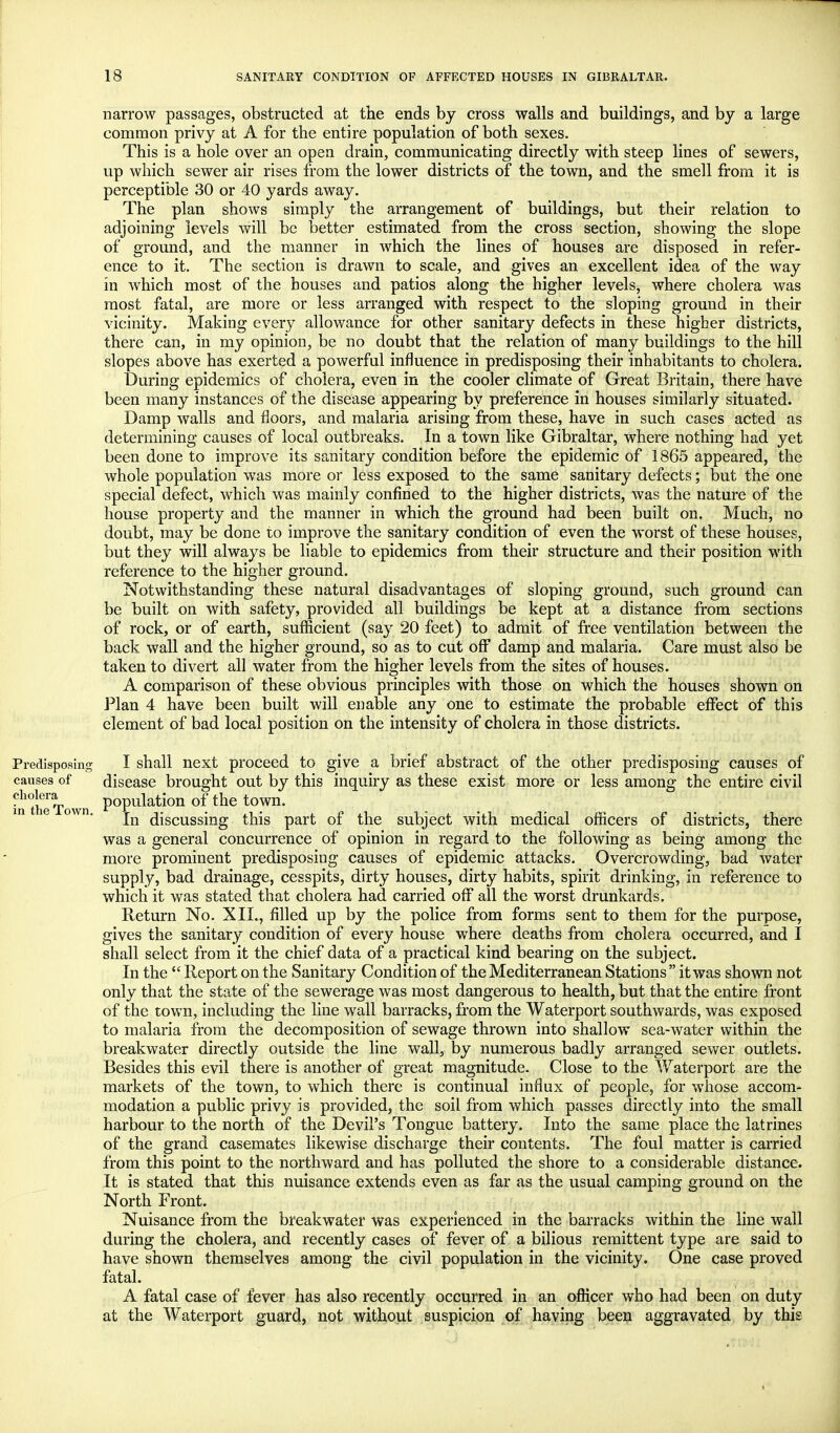 Predisposing causes of cholera in the Town. narrow passages, obstructed at the ends by cross walls and buildings, and by a large common privy at A for the entire population of both sexes. This is a hole over an open drain, communicating directly with steep lines of sewers, up which sewer air rises from the lower districts of the town, and the smell from it is perceptible 30 or 40 yards away. The plan shows simply the arrangement of buildings, but their relation to adjoining levels will be better estimated from the cross section, showing the slope of ground, and the manner in which the lines of houses are disposed in refer- ence to it. The section is drawn to scale, and gives an excellent idea of the way in which most of the houses and patios along the higher levels, where cholera was most fatal, are more or less arranged with respect to the sloping ground in their vicinity. Making every allowance for other sanitary defects in these higher districts, there can, in my opinion, be no doubt that the relation of many buildings to the hill slopes above has exerted a powerful influence in predisposing their inhabitants to cholera. During epidemics of cholera, even in the cooler climate of Great Britain, there have been many instances of the disease appearing by preference in houses similarly situated. Damp walls and floors, and malaria arising from these, have in such cases acted as determining causes of local outbreaks. In a town like Gibraltar, where nothing had yet been done to improve its sanitary condition before the epidemic of 1865 appeared, the whole population was more or less exposed to the same sanitary defects; but the one special defect, which was mainly confined to the higher districts, was the nature of the house property and the manner in which the ground had been built on. Much, no doubt, may be done to improve the sanitary condition of even the worst of these houses, but they will always be liable to epidemics from their structure and their position with reference to the higher ground. Notwithstanding these natural disadvantages of sloping ground, such ground can be built on with safety, provided all buildings be kept at a distance from sections of rock, or of earth, sufficient (say 20 feet) to admit of free ventilation between the back wall and the higher ground, so as to cut off damp and malaria. Care must also be taken to divert all water from the higher levels from the sites of houses. A comparison of these obvious principles with those on which the houses shown on Plan 4 have been built will enable any one to estimate the probable effect of this element of bad local position on the intensity of cholera in those districts. I shall next proceed to give a brief abstract of the other predisposing causes of disease brought out by this inquiry as these exist more or less among the entire civil population of the town. In discussing this part of the subject with medical officers of districts, there was a general concurrence of opinion in regard to the following as being among the more prominent predisposing causes of epidemic attacks. Overcrowding, bad water supply, bad drainage, cesspits, dirty houses, dirty habits, spirit drinking, in reference to which it was stated that cholera had carried off all the worst drunkards. Return No. XII., filled up by the police from forms sent to them for the purpose, gives the sanitary condition of every house where deaths from cholera occurred, and I shall select from it the chief data of a practical kind bearing on the subject. In the  Report on the Sanitary Condition of the Mediterranean Stations it was shown not only that the state of the sewerage was most dangerous to health, but that the entire front of the town, including the line wall barracks, from the Waterport southwards, was exposed to malaria from the decomposition of sewage thrown into shallow sea-water within the breakwater directly outside the line wall, by numerous badly arranged sewer outlets. Besides this evil there is another of great magnitude. Close to the Waterport are the markets of the town, to which there is continual influx of people, for whose accom- modation a public privy is provided, the soil from which passes directly into the small harbour to the north of the Devil's Tongue battery. Into the same place the latrines of the grand casemates likewise discharge their contents. The foul matter is carried from this point to the northward and has polluted the shore to a considerable distance. It is stated that this nuisance extends even as far as the usual camping ground on the North Front. Nuisance from the breakwater was experienced in the barracks within the line wall during the cholera, and recently cases of fever of a bilious remittent type are said to have shown themselves among the civil population in the vicinity. One case proved fatal. A fatal case of fever has also recently occurred in an officer who had been on duty at the Waterport guard, not without suspicion of having been aggravated by this <