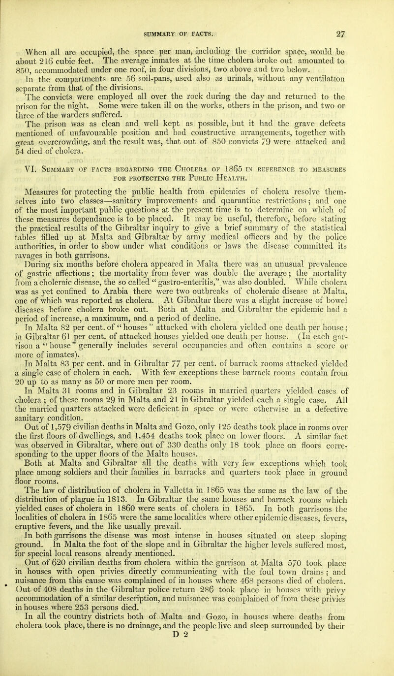 When all are occupied, the space per man, including the corridor space, would be about 216 cubic feet. The average inmates at the time cholera broke out amounted to 850, accommodated under one roof, in four divisions, two above and two below. In the compartments are 56 soil-pans, used also as urinals, without any ventilation separate from that of the divisions. The convicts were employed all over the rock during the day and returned to the prison for the night. Some were taken ill on the works, others in the prison, and two or three of the warders suffered. The prison was as clean and well kept as possible, but it had the grave defects mentioned of unfavourable position and bad constructive arrangements, together with great overcrowding, and the result was, that out of 850 convicts 79 were attacked and 54 died of cholera, VI. Summary of facts regarding the Cholera of 1865 in reference to measures FOR PROTECTING THE PUBLIC HEALTH. Measures for protecting the public health from epidemics of cholera resolve them- selves into two classes—sanitary improvements and quarantine restrictions; and one of the most important public questions at the present time is to determine on which of these measures dependance is to be placed. It may be useful, therefore, before stating the practical results of the Gibraltar inquiry to give a brief summary of the statistical tables filled up at Malta and Gibraltar by army medical officers and by the police authorities, in order to show under what conditions or laws the disease committed its ravages in both garrisons. During six months before cholera appeared in Malta there was an unusual prevalence of gastric affections; the mortality from fever was double the average; the mortality from a choleraic disease, the so called  gastro-enteritis,..was also doubled. While cholera was as yet confined to Arabia there were two outbreaks of choleraic disease at Malta, one of which was reported as cholera. At Gibraltar there was a slight increase of bowel diseases before cholera broke out. Both at Malta and Gibraltar the epidemic had a period of increase, a maximum, and a period of decline. In Malta 82 per cent, of houses attacked with cholera yielded one death per house; in Gibraltar 61 per cent, of attacked houses yielded one death per house. (In each gar- rison a  house generally includes several occupancies and often contains a score or more of inmates). In Malta 83 per cent, and in Gibraltar 77 per cent, of barrack rooms attacked yielded a single case of cholera in each. With few exceptions these barrack rooms contain from 20 up to as many as 50 or more men per room. In Malta 31 rooms and in Gibraltar 23 rooms in married quarters yielded cases of cholera ; of these rooms 29 in Malta and 21 in Gibraltar yielded each a single case. All the married quarters attacked were deficient in space or were otherwise in a defective sanitary condition. Out of 1,579 civilian deaths in Malta and Gozo, only 125 deaths took place in rooms over the first floors of dwellings, and 1,454 deaths took place on lower floors. A similar fact was observed in Gibraltar, where out of 330 deaths only 18 took place on floors corre- sponding to the upper floors of the Malta houses. Both at Malta and Gibraltar all the deaths with very few exceptions which took place among soldiers and their families in barracks and quarters took place in ground floor rooms. The law of distribution of cholera in Valletta in 1865 was the same as the law of the distribution of plague in 1813. In Gibraltar the same houses and barrack rooms which yielded cases of cholera in I860 were seats of cholera in 1865. In both garrisons the localities of cholera in 1865 were the same localities where other epidemic diseases, fevers, eruptive fevers, and the like usually prevail. In both garrisons the disease was most intense in houses situated on steep sloping ground. In Malta the foot of the slope and in Gibraltar the higher levels suffered most, for special local reasons already mentioned. Out of 620 civilian deaths from cholera within the garrison at Malta 570 took place in houses with open privies directly communicating with the foul town drains ; and nuisance from this cause was complained of in houses where 468 persons died of cholera. Out of 408 deaths in the Gibraltar police return 286 took place in houses with privy accommodation of a similar description, and nuisance was complained of from these privies in houses where 253 persons died. In all the country districts both of Malta and Gozo, in houses where deaths from cholera took place, there is no drainage, and the people live and sleep surrounded by their