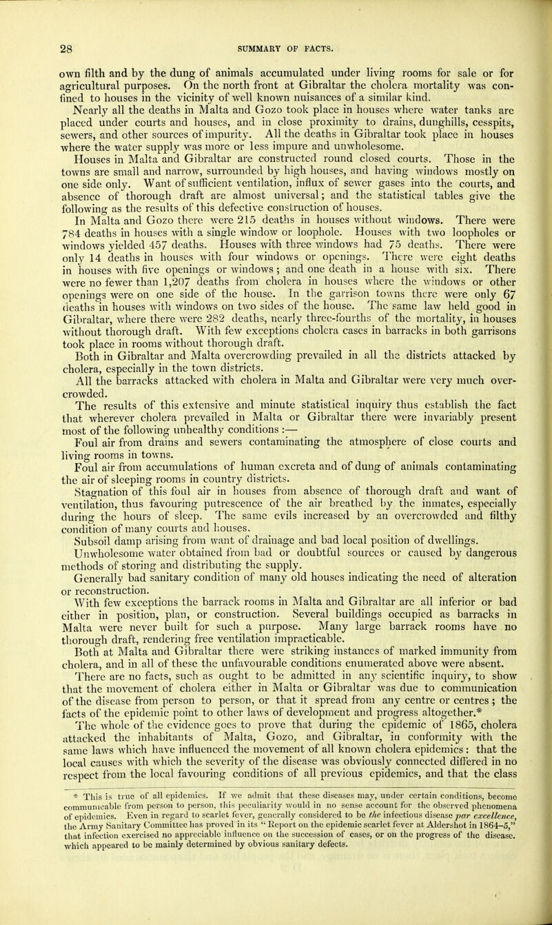 own filth and by the dung of animals accumulated under living rooms for sale or for agricultural purposes. On the north front at Gibraltar the cholera mortality was con- fined to houses in the vicinity of well known nuisances of a similar kind. Nearly all the deaths in Malta and Gozo took place in houses where water tanks are placed under courts and houses, and in close proximity to drains, dunghills, cesspits, sewers, and other sources of impurity. All the deaths in Gibraltar took place in houses where the water supply was more or less impure and unwholesome. Houses in Malta and Gibraltar are constructed round closed courts. Those in the towns are small and narrow, surrounded by high houses, and having windows mostly on one side only. Want of sufficient ventilation, influx of sewer gases into the courts, and absence of thorough draft are almost universal; and the statistical tables give the following as the results of this defective construction of houses. In Malta and Gozo there were 215 deaths in houses without windows. There were 784 deaths in houses with a single window or loophole. Houses with two loopholes or windows yielded 457 deaths. Houses with three windows had 75 deaths. There were only 14 deaths in houses with four windows or openings. There were eight deaths in houses with five openings or windows ; and one death in a house with six. There were no fewer than 1,207 deaths from cholera in houses where the windows or other openings were on one side of the house. In the garrison towns there were only 67 deaths in houses with windows on two sides of the house. The same law held good in Gibraltar, where there were 282 deaths, nearly three-fourths of the mortality, in houses without thorough draft. With few exceptions cholera cases in barracks in both garrisons took place in rooms without thorough draft. Both in Gibraltar and Malta overcrowding prevailed in all the districts attacked by cholera, especially in the town districts. All the barracks attacked with cholera in Malta and Gibraltar were very much over- crowded. The results of this extensive and minute statistical inquiry thus establish the fact that wherever cholera prevailed in Malta or Gibraltar there were invariably present most of the following unhealthy conditions :— Foul air from drains and sewers contaminating the atmosphere of close courts and living rooms in towns. Foul air from accumulations of human excreta and of dung of animals contaminating the air of sleeping rooms in country districts. Stagnation of this foul air in houses from absence of thorough draft and want of ventilation, thus favouring putrescence of the air breathed by the inmates, especially during the hours of sleep. The same evils increased by an overcrowded and filthy condition of many courts and houses. Subsoil damp arising from want of drainage and bad local position of dwellings. Unwholesome water obtained from bad or doubtful sources or caused by dangerous methods of storing and distributing the supply. Generally bad sanitary condition of many old houses indicating the need of alteration or reconstruction. With few exceptions the barrack rooms in Malta and Gibraltar are all inferior or bad cither in position, plan, or construction. Several buildings occupied as barracks in Malta were never built for such a purpose. Many large barrack rooms have no thorough draft, rendering free ventilation impracticable. Both at Malta and Gibraltar there were striking instances of marked immunity from cholera, and in all of these the unfavourable conditions enumerated above were absent. There are no facts, such as ought to be admitted in any scientific inquiry, to show that the movement of cholera either in Malta or Gibraltar was due to communication of the disease from person to person, or that it spread from any centre or centres ; the facts of the epidemic point to other laws of development and progress altogether.* The whole of the evidence goes to prove that during the epidemic of 1865, cholera attacked the inhabitants of Malta, Gozo, and Gibraltar, in conformity with the same laws which have influenced the movement of all known cholera epidemics: that the local causes with which the severity of the disease was obviously connected differed in no respect from the local favouring conditions of all previous epidemics, and that the class * This is true of all epidemics. If we admit that these diseases may, under certain conditions, become communicable from person to person, this peculiarity would in no sense account for the observed phenomena of epidemics. Even in regard to scarlet fever, generally considered to be the infectious disease par excellence, the Army Sanitary Committee has proved in its  Report on the epidemic scarlet fever at Aldershot in 1864-5, that infection exercised no appreciable influence on the succession of cases, or on the progress of the disease, which appeared to be mainly determined by obvious sanitary defects.
