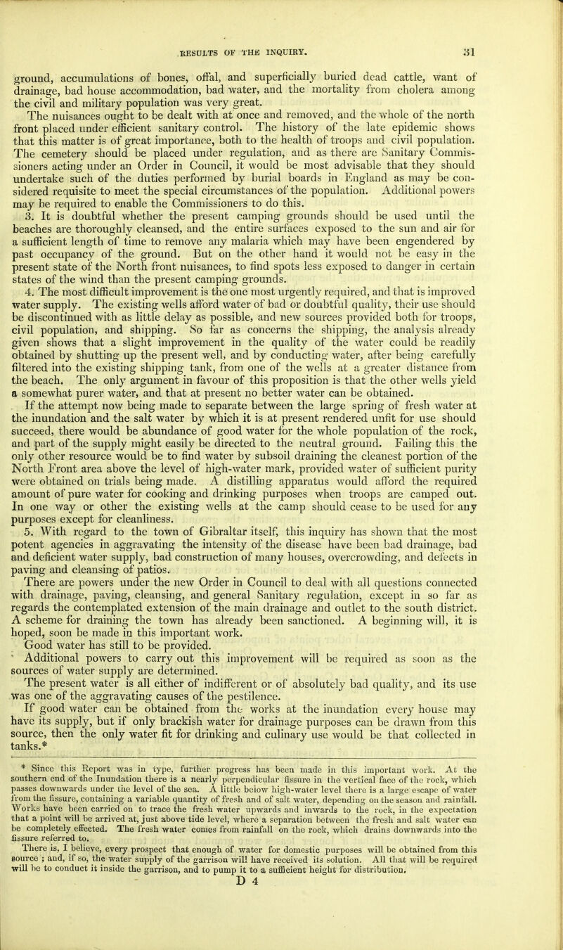 ground, accumulations of bones, offal, and superficially buried dead cattle, want of drainage, bad house accommodation, bad water, and the mortality from cholera among the civil and military population was very great. The nuisances ought to be dealt with at once and removed, and the whole of the north front placed under efficient sanitary control. The history of the late epidemic shows that this matter is of great importance, both to the health of troops and civil population. The cemetery should be placed under regulation, and as there are Sanitary Commis- sioners acting under an Order in Council, it would be most advisable that they should undertake such of the duties performed by burial boards in England as may be con- sidered requisite to meet the special circumstances of the population. Additional powers may be required to enable the Commissioners to do this. 3. It is doubtful whether the present camping grounds should be used until the beaches are thoroughly cleansed, and the entire surfaces exposed to the sun and air for a sufficient length of time to remove any malaria which may have been engendered by past occupancy of the ground. But on the other hand it would not be easy in the present state of the North front nuisances, to find spots less exposed to danger in certain states of the wind than the present camping grounds. 4. The most difficult improvement is the one most urgently required, and that is improved water supply. The existing wells afford water of bad or doubtful quality, their use should be discontinued with as little delay as possible, and new sources provided both for troops, civil population, and shipping. So far as concerns the shipping, the analysis already given shows that a slight improvement in the quality of the water could be readily obtained by shutting up the present well, and by conducting water, after being carefully filtered into the existing shipping tank, from one of the wells at a greater distance from the beach. The only argument in favour of this proposition is that the other wells yield a somewhat purer water, and that at present no better water can be obtained. If the attempt now being made to separate between the large spring of fresh water at the inundation and the salt water by which it is at present rendered unfit for use should succeed, there would be abundance of good water for the whole population of the rock, and part of the supply might easily be directed to the neutral ground. Failing this the only other resource would be to find water by subsoil draining the cleanest portion of the North Front area above the level of high-water mark, provided water of sufficient purity were obtained on trials being made. A distilling apparatus would afford the required amount of pure water for cooking and drinking purposes when troops are camped out. In one way or other the existing wells at the camp should cease to be used for any purposes except for cleanliness. 5. With regard to the town of Gibraltar itself, this inquiry has shown that the most potent agencies in aggravating the intensity of the disease have been bad drainage, bad and deficient water supply, bad construction of many houses, overcrowding, and defects in paving and cleansing of patios. There are powers under the new Order in Council to deal with all questions connected with drainage, paving, cleansing, and general Sanitary regulation, except in so far as regards the contemplated extension of the main drainage and outlet to the south district. A scheme for draining the town has already been sanctioned. A beginning will, it is hoped, soon be made in this important work. Good water has still to be provided. ' Additional powers to carry out this improvement will be required as soon as the sources of water supply are determined. The present wTater is all either of indifferent or of absolutely bad quality, and its use was one of the aggravating causes of the pestilence. If good water can be obtained from the works at the inundation every house may have its supply, but if only brackish water for drainage purposes can be drawn from this source, then the only water fit for drinking and culinary use would be that collected in tanks.* * Since this Report was in type, further progress has been made in this important work. At the southern end of the Inundation there is a nearly perpendicular fissure in the vertical face of the rock, which passes downwards under the level of the sea. A little below high-water level there is a large escape of water from the fissure, containing a variable quantity of fresh and of salt water, depending on the season and rainfall. Works have been carried on to trace the fresh water upwards and inwards to the rock, in the expectation that a point will be arrived at, just above tide level, where a separation between the fresh and salt water can be completely effected. The fresh water comes from rainfall on the rock, which drains downwards into the fissure referred to. There is, I believe, every prospect that enough of water for domestic purposes will be obtained from this Bource ; and, if so, the water supply of the garrison will have received its solution. All that will be required will be to conduct it inside the garrison, and to pump it to a sufficient height for distribution.