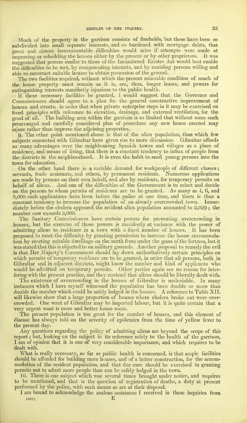 Much of the property in the garrison consists of freeholds, but these have been so subdivided into small separate interests, and so burdened with mortgage debts, that great and almost insurmountable difficulties would arise if attempts were made at improving or rebuilding the houses either by the present or by other proprietors. It was suggested that powers similar to those of the Incumbered Estates Act would best enable the difficulties to be met, by compensating interests, and by enabling persons willing and able to construct suitable houses to obtain possession of the ground. The two facilities required, without which the present miserable condition of much of the house property must remain as it is, are, thus, longer leases, and powers for extinguishing interests manifestly injurious to the public health. If these necessary facilities be granted, I would suggest that the Governor and Commissioners should agree to a plan for the general constructive improvement of houses and streets, in order that when private enterprise steps in it may be exercised on fixed principles with reference to elevation, drainage, and external ventilation, for the good of all. The building area within the garrison is so limited that without some such prearranged and carefully considered plan of procedure any new house erected may injure rather than improve the adjoining properties. 9. The other point mentioned above is that of the alien population, than which few subjects connected with Gibraltar have given rise to more discussion. Gibraltar affords so many advantages over the neighbouring Spanish towns and villages as a place of residence, and means of living, that there is a constant tendency to influx of people from the districts in the neighbourhood. It is even the habit to send young persons into the town for education. On the other hand there is a variable demand for workpeople of different classes ; servants, trade assistants, and others, by permanent residents. Numerous applications are made by persons on their own behalf, and also by residents, for temporary permits on behalf of aliens. And one of the difficulties of the Government is to select and decide on the persons to whom permits of residence are to be granted. As many as 4, 6, and 8;000 such applications have been before the police at one time, and there is thus a constant tendency to increase the population of an already overcrowded town. Imme- diately before the cholera appeared the resident alien population amounted to 2,029 ; the number now exceeds 3,000. The Sanitary Commissioners have certain powers for preventing overcrowding in houses, but the exercise of those powers is manifestly at variance with the power of admitting aliens to residence in a town with a fixed number of houses. It has been proposed to meet the difficulty by granting permission to increase the house accommoda- tion by erecting suitable dwellings on the north front under the guns of the fortress, but it was stated that this is objected to on military grounds. Another proposal to remedy the evil is that Her Majesty's Government should lay down authoritatively certain principles on which permits of temporary residence are to be granted, in order that all persons, both in Gibraltar and in adjacent districts, might know the number and kind of applicants who would be admitted on temporary permits. Other parties again see no reason for inter- fering with the present practice, and they contend that aliens should be liberally dealt with. The existence of overcrowding in the houses of Gibraltar is undeniable. In many instances which I have myself witnessed the population has been double or more than double the number which could be safely lodged in the houses. A reference to Table XII. will likewise show that a large proportion of houses where cholera broke out were over- crowded. One want of Gibraltar may be imported labour, but it is quite certain that a very urgent want is more and better house room. The present population is too great for the number of houses, and this element of disease has always told on the severity of epidemics from the time of yellow fever to the present day. Any questions regarding the policy of admitting aliens are beyond the scope of this report; but, looking on the subject in its reference solely to the health of the garrison, I am of opinion that it is one of very considerable importance, and which requires to be dealt with. What is really necessary, so far as public health is concerned, is that ample facilities should be afforded for building more houses, and of a better construction, for the accom- modation of the resident population, and that due care should be exercised in granting permits not to admit more people than can be safely lodged in the town. 10. There is one subject which was several times brought under notice, and requires to be mentioned, and that is the question of registration of deaths, a duty at present performed by the police, with such means as are at their disposal. I am bound to acknowledge the zealous assistance I received in these inquiries from 19617. E