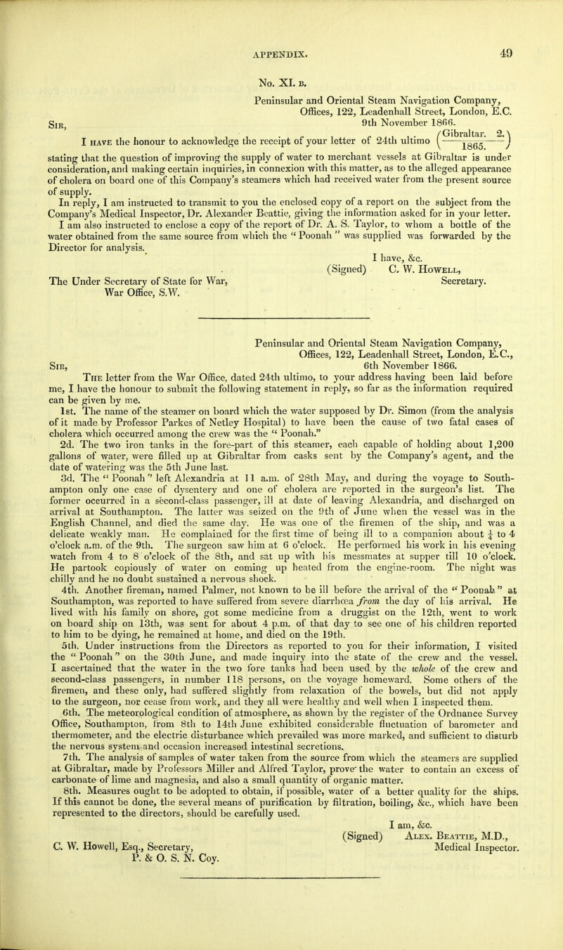 No. XI. b. Peninsular and Oriental Steam Navigation Company, Offices, 122, Leadenhall Street, London, E.C. Sir, 9th November 1866. , L , ■ , . r. t p^^it- /Gibraltar. 2. \ I have the honour to acknowledge the receipt oi your letter ot 24th ultimo ^ \Q6Q / stating that the question of improving the supply of water to merchant vessels at Gibraltar is under consideration, and making certain inquiries, in connexion with this matter, as to the alleged appearance of cholera on board one of this Company's steamers which had received water from the present source of supply. In reply, I am instructed to transmit to you the enclosed copy of a report on the subject from the Company's Medical Inspector, Dr. Alexander Beattie, giving the information asked for in your letter. I am also instructed to enclose a copy of the report of Dr. A. S. Taylor, to whom a bottle of the water obtained from the same source from which the  Poonah  was supplied was forwarded by the Director for analysis. I have, &c. (Signed) C. W. Howell, The Under Secretary of State for War, Secretary. War Office, S.W. Peninsular and Oriental Steam Navigation Company, Offices, 122, Leadenhall Street, London, E.G., Sie, 6th November 1866. The letter from the War Office, dated 24th ultimo, to your address having been laid before me, I have the honour to submit the following statement in reply, so far as the information required can be given by me. 1st. The name of the steamer on board which the water supposed by Dr. Simon (from the analysis of it made by Professor Parkes of Netley Hospital) to have been the cause of two fatal cases of cholera which occurred among the crew was the  Poonah. 2d. The two iron tanks in the fore-part of this steamer, each capable of holding about 1,200 gallons of water, were filled up at Gibraltar from casks sent by the Company's agent, and the date of watering was the 5th June last. 3d. The  Poonah  left Alexandria at 11 a.m. of 28th May, and during the voyage to South- ampton only one case of dysentery and one of cholera are reported in the surgeon's list. The former occurred in a second-class passenger, ill at date of leaving Alexandria, and discharged on arrival at Southampton. The latter was seized on the 9th of June when the vessel was in the English Channel, and died the same day. He was one of the firemen of the ship, and was a delicate weakly man. He complained for the first time of being ill to a companion about 5 to 4 o'clock a.m. of the 9th. The surgeon saw him at 6 o'clock. He performed his work in his evening watch from 4 to 8 o'clock of the 8th, and sat up with his messmates at supper till 10 o'clock. He partook copiously of water on coming up heated from the engine-room. The night was chilly and he no doubt sustained a nervous shock. 4th. Another fireman, named Palmer, not known to be ill before the arrival of the <c Poonafe. at Southampton, was reported to have suffered from severe diarrhoea from the day of his arrival. He lived with his family on shore, got some medicine from a druggist on the 12th, went to work on board ship on 13th, was sent for about 4 p.m. of that day to see one of his children reported to him to be dying, he remained at home, and died on the 19th. 5th. Under instructions from the Directors as reported to you for their information, I visited the  Poonah on the 30th June, and made inquiry into the state of the crew and the vessel. I ascertained that the water in the two fore tanks had been used by the whole of the crew and second-class passengers, in number 118 persons, on the voyage homeward. Some others of the firemen, and these only, had suffered slightly from relaxation of the bowels, but did not apply to the surgeon, nor cease from work, and they all were healthy and well when I inspected them. 6th. The meteorological condition of atmosphere, as shown by the register of the Ordnance Survey Office, Southampton, from 8th to 14th June exhibited considerable fluctuation of barometer and thermometer, and the electric disturbance which prevailed was more marked, and sufficient to disturb the nervous system and occasion increased intestinal secretions, 7 th. The analysis of samples of water taken from the source from which the steamers are supplied at Gibraltar, made by Professors Miller and Alfred Taylor, prove' the water to contain an excess of carbonate of lime and magnesia, and also a small quantity of organic matter. 8th. Measures ought to be adopted to obtain, if possible, water of a better quality for the ships. If this cannot be done, the several means of purification by filtration, boiling, &c, which have been represented to the directors, should be carefully used. I am, &c. (Signed) Alex. Beattie, M.D., C. W. Howell, Esq., Secretary, Medical Inspector. P. & O. S. N. Coy.