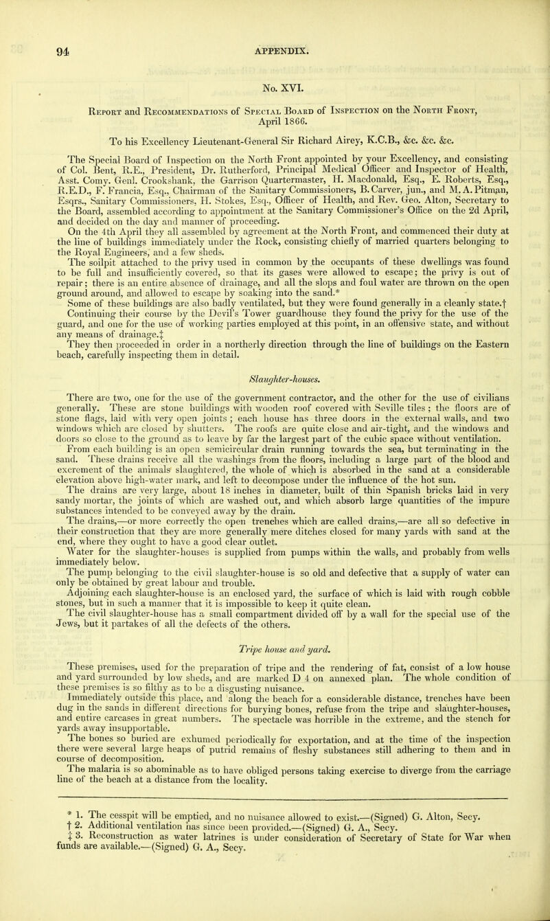 No. XVI. Report and Recommendations of Special Board of Inspection on the North Front, April 1866. To his Excellency Lieutenant-General Sir Richard Airey, K.C.B., &c. &c. &c. The Special Board of Inspection on the North Front appointed by your Excellency, and consisting of Col. Bent, R.E., President, Dr. Rutherford, Principal Medical Officer and Inspector of Health, Asst. Corny. Genl. Crookshank, the Garrison Quartermaster, H. Macdonald, Esq., E. Roberts, Esq., R.E.D., F.'Francia, Esq., Chairman of the Sanitary Commissioners, B.Carver, jun., and M. A.Pitman, Esqrs., Sanitary Commissioners, H. Stokes, Esq., Officer of Health, and Rev. Geo. Alton, Secretary to the Board, assembled according to appointment at the Sanitary Commissioner's Office on the 2d April, and decided on the day and manner of proceeding. On the 4th April they all assembled by agreement at the North Front, and commenced their duty at the line of buildings immediately under the Rock, consisting chiefly of married quarters belonging to the Royal Engineers, and a few sheds. The soilpit attached to the privy used in common by the occupants of these dwellings was found to be full and insufficiently covered, so that its gases were allowed to escape; the privy is out of repair; there is an entire absence of drainage, and all the slops and foul water are thrown on the open ground around, and allowed to escape by soaking into the sand.* Some of these buildings are also badly ventilated, but they were found generally in a cleanly state.f Continuing their course by the Devil's Tower guardhouse they found the privy for the use of the guard, and one for the use of working parties employed at this point, in an offensive state, and without any means of drainage.^ They then proceeded in order in a northerly direction through the line of buildings on the Eastern beach, carefully inspecting them in detail. Slaughter-houses. There are two, one for the use of the government contractor, and the other for the use of civilians generally. These are stone buildings with wooden roof covered with Seville tiles ; the floors are of stone flags, laid with very open joints ; each house has three doors in the external walls, and two windows which are closed by shutters. The roofs are quite close and air-tight, and the windows and doors so close to the ground as to leave by far the largest part of the cubic space without ventilation. From each building is an open semicircular drain running towards the sea, but terminating in the sand. These drains receive all the washings from the floors, including a large part of the blood and excrement of the animals slaughtered, the whole of which is absorbed in the sand at a considerable elevation above high-water mark, and left to decompose under the influence of the hot sun. The drains are very large, about 18 inches in diameter, built of thin Spanish bricks laid in very sandy mortar, the joints of which are washed out, and which absorb large quantities of the impure substances intended to be conveyed away by the drain. The drains,—or more correctly the open trenches which are called drains,—are all so defective in their construction that they are more generally mere ditches closed for many yards with sand at the end, where they ought to have a good clear outlet. Water for the slaughter-houses is supplied from pumps within the walls, and probably from wells immediately below. The pump belonging to the civil slaughter-house is so old and defective that a supply of water can only be obtained by great labour and trouble. Adjoining each slaughter-house is an enclosed yard, the surface of which is laid with rough cobble stones, but in such a manner that it is impossible to keep it quite clean. The civil slaughter-house has a small compartment divided off by a wall for the special use of the Jews, but it partakes of all the defects of the others. Tripe house and yard. These premises, used for the preparation of tripe and the rendering of fat, consist of a low house and yard surrounded by low sheds, and are marked D 4 on annexed plan. The whole condition of these premises is so filthy_ as to be a disgusting nuisance. Immediately outside this place, and along the beach for a considerable distance, trenches have been dug in the sands in different directions for burying bones, refuse from the tripe and slaughter-houses, and entire carcases in great, numbers. The spectacle was horrible in the extreme, and the stench for yards away insupportable. The bones so buried are exhumed periodically for exportation, and at the time of the inspection there were several large heaps of putrid remains of fleshy substances still adhering to them and in course of decomposition. The malaria is so abominable as to have obliged persons taking exercise to diverge from the carriage line of the beach at a distance from the locality. * 1. The cesspit will be emptied, and no nuisance allowed to exist.—-(Signed) G. Alton, Secy, t 2. Additional ventilation has since been provided.—(Signed) G. A., Secy. % 3. Reconstruction as water latrines is under consideration of Secretary of State for War when funds are available.—(Signed) G. A., Secy,