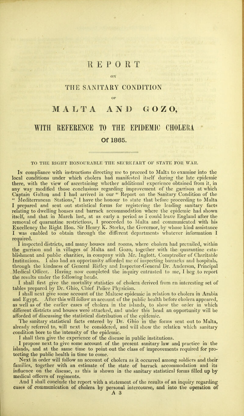 REPORT ON THE SANITARY CONDITION OF M A L T A AND G O Z O, WITH REFERENCE TO THE EPIDEMIC CHOLERA Of 1865. TO THE RIGHT HONOURABLE THE SECRETARY OF STATE FOR WAR. In compliance with instructions directing me to proceed to Malta to examine into the local conditions under which cholera had manifested itself during the late epidemic there, with the view of ascertaining wdiether additional experience obtained from it, in any way modified those conclusions regarding improvement of the garrison at w'hich Captain Galton and I had arrived in our Report on the Sanitary Condition of the  Mediterranean Stations, I have the honour to state that before proceeding to Malta I prepared and sent out statistical forms for registering the leading sanitary facts relating to dwelling houses and barrack accommodation where the epidemic had shown itself, and that in March last, at as early a period as I could leave England after the removal of quarantine restrictions, 1 proceeded to Malta and communicated with his Excellency the Right Hon. Sir Henry K. Storks, the Governor, by whose kind assistance I was enabled to obtain through the different departments whatever information I required. I inspected districts, and many houses and rooms, where cholera had prevailed, within the garrison and in villages of Malta and Gozo, together with the quarantine esta- blishment and public charities, in company Avith Mr. Inglott, Comptroller of Charitable Institutions. 1 also had an opportunity afforded me of inspecting barracks and hospitals, through the kindness of General Ridle}- and Inspector-General Dr. Anderson, Principal Medical Officer. Having now completed the inquiry entrusted to me, I bog to report the results under the following heads. I shall first give the mortality statistics of cholera derived from an interesting set of tables prepared by Dr. Ghio, Chief Police Physician. I shall next give some account of the Maltese epidemic in relation to cholera in Arabia and Egypt. After this will follow an account of the public health before cholera appeared, as well as of the earlier cases of cholera in the islands, to shov^^ the order in which different districts and houses were attacked, and under this head an opportunity will be afforded of discussing the statistical distribution of the epidemic. The sanitary statistical facts entered by Dr. Ghio in the forms sent out to Malta, already referred to, will next be considered, and will show the relation which sanitary condition bore to the mtensity of the epidemic. I shall then give the experience of the disease in public institutions. I propose next to give some account of the present sanitary law and practice in the islands, and at the same time to point out the class of improvements required for pro- tecting the public health in time to come. Next in order will follow an account of cholera as it occurred among soldiers and their families, together with an estimate of the state of barrack accommodation and its influence on the disease, as this is shown in the sanitary statistical forms filled up by medical officers of regiments. And I shall conclude the report with a statement of the results of an inquiry regarding cases of communication of cholera by personal intercourse, and into the operation of A 3