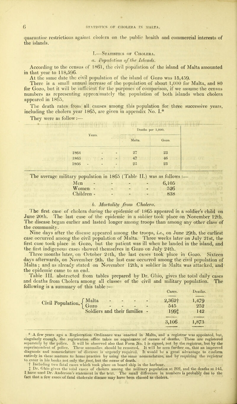 quarantine restrictions against cholera on the public health and commercial interests of the islands. L—Statistics of Cholera. a. Population of the Islands. According to tTie census of 1861, the civil population of the island of Malta amounted in that year to 118,596. At the same date the civil population of the island of Gozo was 15,459- There is a small annual increase of the population of about 1,000 for Malta, and 80 for Gozo, but it will be sufficient for the purposes of comparison, if we assume the census numbers as representing approximately the population of both islands when cholera appeared in 1865. The death rates from all causes among this population for three successive years, including the cholera year 1865, are given in appendix No. L* They were as follow :— Deaths per 1,000. Years. Malta. Gozo. 1864 1865 1866 27 47 25 23 46 23 The average military population in 1865 (Table 11.) was as follows Men - - - - 6,105 Women - - - - 526 Children - - - - 838 h. Mortality from. Cholera. The first case of cholera during the epidemic of 1865 appeared in a soldier's child on June 20th. The last case of the epidemic in a soldier took place on November 12th. The disease began earher and lasted longer among troops than among any other class of the community. Nine days after the disease appeared among the troops, i.e., on June 29th, the earliest case occurred among the civil population of Malta. Three M^eeks later on July 21st, the first case took place in Gozo, but the patient was ill when he landed in the island, and the first indigenous cases showed themselves in Gozo on July 24th. Three months later, on October 24th, the last cases took place in Gozo. Sixteen days afterwards, on November 9th, the last case occurred among the civil population of Malta; and as already stated on November 12th, a soldier in Malta was attacked, and the epidemic came to an end. Table III. abstracted from tables prepared by Dr. Ghio, gives the total daily cases and deaths from Cholera among all classes of the civil and military population. The following is a summary of this table :— Cases. Deaths. Civil Population, |^ Qq^cT Soldiers and their families - 2,362t 545 1991 3,106 1,479 252 142 1,873 * A few years ago a Registration Ordinance was enacted in Malta, and a registrar was appointed, but, singularly enough, the registration office takes no cognizance of causes of deaths. These are registered separately by the police. It will be observed also that Form No. 1 is signed, not by the registrar, but by the superintendent of police. These anomalies should be removed. It will be seen further on, that an improved diagnosis and nomenclature of diseases is urgently required. It would be a great advantage to conform entirely in these matters to home practice by using the same nomenclature, and by requiring the registrar to enter in his books not only fact, but the cause of death. t Including two fatal cases which took place on board ship in the harbour. \ Dr. Ghio gives the total cases of cholera among the military population at 202, and the deaths at 145, I have used Dr. Anderson's statement in the text. The small difference in numbers is probably due to the fact that a few cases of fatal choleraic disease may have been classed as cholera.