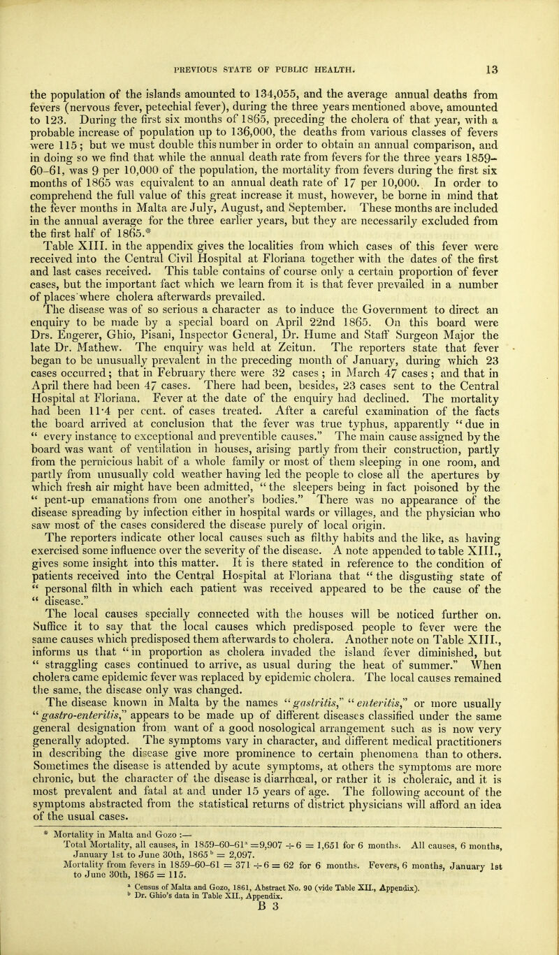 the population of the islands amounted to 134,055, and the average annual deaths from fevers (nervous fever, petechial fever), during the three years mentioned above, amounted to 123. Daring the first six months of 1865, preceding the cholera of that year, with a probable increase of population up to 136,000, the deaths from various classes of fevers were 115 ; but we must double this number in order to obtain an annual comparison, and in doing so we find that while the annual death rate from fevers for the three years 1859- 60-61, was 9 per 10,000 of the population, the mortality from fevers during the first six months of 1865 was equivalent to an annual death rate of 17 per 10,000. In order to comprehend the full value of this great increase it must, however, be borne in mind that the fever months in Malta are July, August, and September. These months are included in the annual average for the three earlier years, but they are necessarily excluded from the first half of 1865.* Table XIII. in the appendix gives the localities from which cases of this fever were received into the Central Civil Hospital at Floriana together with the dates of the first and last cases received. This table contains of course only a certain proportion of fever cases, but the important fact which we learn from it is that fever prevailed in a number of places where cholera afterwards prevailed. The disease was of so serious a character as to induce the Government to direct an enquiry to be made by a special board on April 22nd 1865. On this board were Drs. Engerer, Ghio, Pisani, Inspector General, Dr. Hume and Staff Surgeon Major the late Dr. Mathew. The enquiry was held at Zeitun. The reporters state that fever began to be unusually prevalent in the preceding month of January, during which 23 cases occurred; that in February there were 32 cases ; in March 47 cases ; and that in April there had been 47 cases. There had been, besides, 23 cases sent to the Central Hospital at Floriana. Fever at the date of the enquiry had declined. The mortality had been 11*4 per cent, of cases treated. After a careful examination of the facts the board arrived at conclusion that the fever was true typhus, apparently  due in *' every instance to exceptional and preventible causes. The main cause assigned by the board was want of ventilation in houses, arising partly from their construction, partly from the pernicious habit of a w^hole family or most of them sleeping in one room, and partly from unusually cold weather having led the people to close all the apertures by which fresh air might have been admitted,  the sleepers being in fact poisoned by the  pent-up emanations from one another's bodies. There was no appearance of the disease spreading by infection either in hospital wards or villages, and the physician who saw most of the cases considered the disease purely of local origin. The reporters indicate other local causes such as filthy habits and the like, as having exercised some influence over the severity of the disease. A note appended to table XIII., gives some insight into this matter. It is there stated in reference to the condition of patients received into the Central Hospital at Floriana that  the disgusting state of  personal filth in which each patient was received appeared to be the cause of the  disease. The local causes specially connected with the houses will be noticed further on. Suffice it to say that the local causes which predisposed people to fever were the same causes which predisposed them afterwards to cholera. Another note on Table XIII., informs us that in proportion as cholera invaded the island fever diminished, but  straggling cases continued to arrive, as usual during the heat of summer. When cholera came epidemic fever was replaced by epidemic cholera. The local causes remained the same, the disease only was changed. The disease known in Malta by the names gastritis,''' enteritis,'' or more usually  gastro-enteritis, appears to be made up of different diseases classified under the same general designation from want of a good nosological arrangement such as is now very generally adopted. The symptoms vary in character, and different medical practitioners in describing the disease give more prominence to certain phenomena than to others. Sometimes the disease is attended by acute symptoms, at others the symptoms are more chronic, but the character of the disease is diarrhoeal, or rather it is choleraic, and it is most prevalent and fatal at and under 15 years of age. The following account of the symptoms abstracted from the statistical returns of district physicians will afford an idea of the usual cases. * Mortality in Malta and Gozo :— Total Mortality, all causes, in 1859-60-61'' =9,907 4-6 = 1,651 for 6 months. All causes, 6 months, January 1st to June 30th, 1865 = 2,097. Mortality from fevers in 1859-60-61 = 371 -t-6 = 62 for 6 months. Fevers, 6 months, January 1st to June 30th, 1865 = 115. ^ Census of Malta and Gozo, 1861, Abstract No. 90 (vide Table XII., Appendix).  Dr. Ghio's data in Table XII., Appendix.