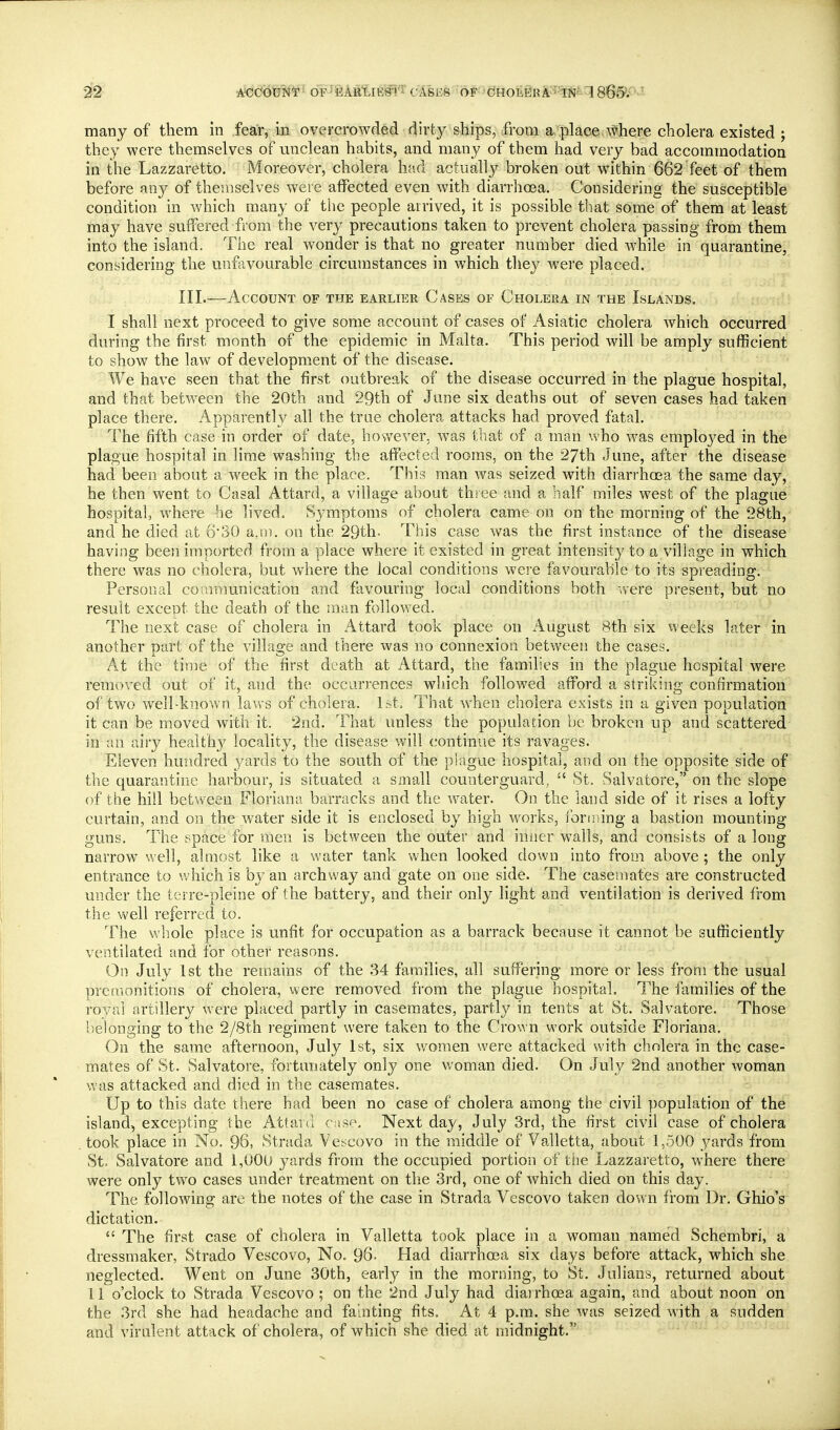 2f2 A<JdOUN*r- OF^EAR'LlESl'i' CASES 'OF ■(?HOli@Rl^?-'?[i9^!86S>P-^'- many of them in fear, in overcrowded dirty ships, ifroni a«';plaee:\^here cholera existed ; they were themselves of unclean habits, and many of them had very bad accommodation in the Lazzaretto. Moreover, cholera had actually broken out within 662 feet of them before any of themselves were affected even with diarrhoea. Considering the susceptible condition in which many of the people arrived, it is possible that some of them at least may have suffered from the very precautions taken to prevent cholera passing from them into the island. The real wonder is that no greater number died while in quarantine, considering the unfavourable circumstances in which they were placed. III.—Account of the earlier Cases of Cholera in the Islands. I shall next proceed to give some account of cases of Asiatic cholera which occurred during the first month of the epidemic in Malta. This period will be amply sufficient to show the law of development of the disease. We have seen that the first outbreak of the disease occurred in the plague hospital, and that between the 20th and 29th of June six deaths out of seven cases had taken place there. Apparently all the true cholera attacks had proved fatal. The fifth case in order of date, however, was that of a man who was employed in the plague hospital in lime washing the affected rooms, on the 27th June, after the disease had been about a week in the place. This man was seized with diarrhoea the same day, he then went to Casal Attard, a village about three and a half miles west of the plague hospital, where he lived. Symptoms of cholera came on on the morning of the 28th, and he died at 630 a,m. on the 29th. This case was the first instance of the disease having been imported from a place where it existed in great intensity to a village in which there was no cholera, but where the local conditions were favourable to its spreading. Personal communication and favouring local conditions both ^vere present, but no resuit except the death of the m.m followed. The next case of cholera in Attard took place on x^ugust 8th six weeks later in another Dart of the villaa-e and there was no connexion between the cases. At the time of the first death at Attard, the families in the plague hospital were removed out of it, and the occurrences which followed afford a striking confirmation of two well-known laws of cholera. Ist, That when cholera exists in a given population it can be moved with it. 2nd. That unless the population be broken up and scattered in an airy health}^ locality, the disease will continue its ravages. Eleven hundred j/ards to the south of the piague hospital, and on the opposite side of the quarantine harbour, is situated a small counterguard, St. Salvatore, on the slope of the hill between Floriana barracks and the water. On the land side of it rises a lofty curtain, and on the water side it is enclosed by high works, lonning a bastion mounting guns. The space for men is between the outer and iniier walls, and consists of a long narrow well, almost like a water tank when looked down into from above ; the only entrance to which is by an archway and gate on one side. The casemates are constructed under the terre-pleine of the battery, and their only light and ventilation is derived from the well referred to. The whole place is unfit for occupation as a barrack because it cannot be sufficiently ventilated and for other reasons. On July 1st the remains of the 34 families, all suffering more or less from the usual premonitions of cholera, were removed from the plague hospital. The families of the rovai artillery were placed partly in casemates, partly in tents at St. Salvatore. Those belonging to the 2/8th regiment were taken to the Crown work outside Floriana. On the same afternoon, July 1st, six v/omen were attacked with cholera in the case- mates of St. Salvatore, fortunately only one woman died. On July 2nd another woman was attacked and died in the casemates. Up to this date there had been no case of cholera among the civil population of the island, excepting the Attanl case. Next day, July 3rd, the first civil case of cholera took place in No. 96, Strada Vescovo in the middle of Valletta, about 1,500 _yards from St. Salvatore and 1,000 yards from the occupied portion of the Lazzaretto, where there were only two cases under treatment on the 3rd, one of which died on this day. The following are the notes of the case in Strada Vescovo taken down from Dr. Ohio's dictation.  The first case of cholera in Valletta took place in a woman named Schembri, a dressmaker, Strado V^escovo, No. 96- Had diarrhoea six days before attack, which she neglected. Went on June 30th, early in the morning, to St. Julians, returned about 11 o'clock to Strada Vescovo ; on the 2nd July had diarrhoea again, and about noon on the 3rd she had headache and faulting fits. At 4 p.m. she was seized with a sudden and virulent attack of cholera, of which she died at midnight.