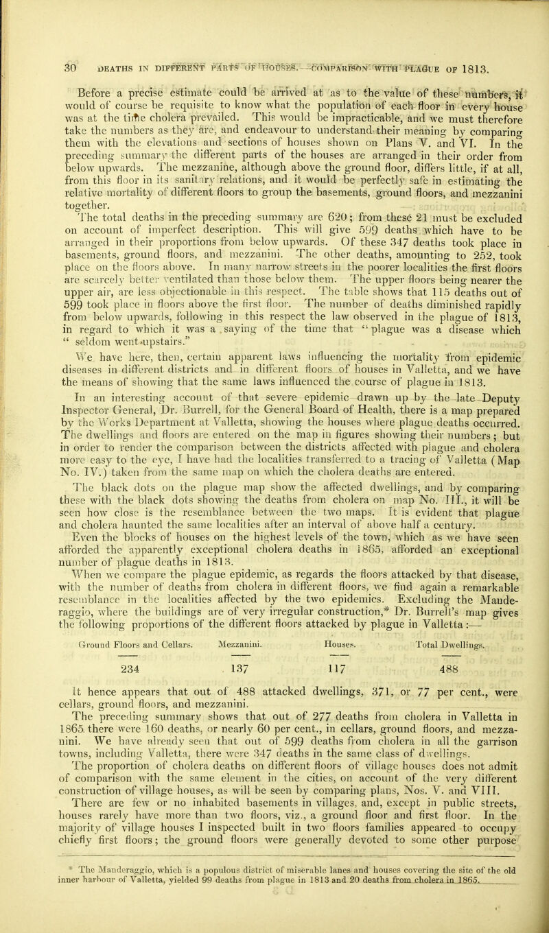 Before a precise estimate could be arrived at as to the value of these ritimb'ei^s, il'' would of course be requisite to know what the population of each floor in every house was at the tittle cholera prevailed. This would be impracticable, and we must therefore take the numbers as they are, and endeavour to understand their meaning by comparing them with the elevations and sections of houses shown on Plans V. and VI. In the preceding summary the different parts of the houses are arranged in their order from below upwards. The mezzanine, although above the ground floor, differs little, if at all, from this floor in its sanitary relations, and it would be perfectly safe in estimating the relative mortality of different floors to group the basements, ground floors, and mezzauini together. The total deaths in the preceding summary are 620; from these 21 must be excluded on account of imperfect description. This will give 599 deaths which have to be arranged in their proportions from below upwards. Of these 347 deaths took place in basements, ground floors, and raezzanini. The other deaths, amounting to 252, took place on the floors above. In many narrow streets in the poorer localities the first floors are scarcely better ventilated than those below them. The upper floors being nearer the upper air, are less objectionable in this respect. The t'.sble shows that 115 deaths out of 599 took place in floors above the first flooi'. The number of deaths diminished rapidly from below upwards, following in this respect the law observed in the plague of 1813, in regard to which it was a saying of the time that plague was a disease which  seldom went=upstairs. We have here, then, certain apparent laws influencing the mortality from epidemic diseases in different districts and in different floors of houses in Valletta, and we have the means of showing that the same laws influenced the course of plague in 1813. In an interesting account of that severe epidemic drawn up by the Jate -Deputy Inspector General, Dr. Burrell, for the General Board of Health, there is a map prepared by the V/orks Department at Valletta, showing the houses where plague deaths occurred. The dwellings and floors are entered on the map in figures showing their numbers ; but in order to render the comparison between the districts affected with plague and cholera more easy to the eye, I have had the localities transferred to a tracing of Valletta (Map No. IV.) taken from the same map on which the cholera deaths are entered. The black dots on the plague map show the affected dwellings, and by comparing these with the black dots showing the deaths from cholera on map No. III., it will be seen how close is the resemblance betvreen the two maps. It is evident that plague and cholera haunted the same localities after an interval of above half a century. Even the blocks of houses on the highest levels of the town, which as we have seen afforded the apparently exceptional cholera deaths in 1865, afforded an exceptional number of plague deaths in 1813. When we compare the plague epidemic, as regards the floors attacked by that disease, with the number of deaths from cholera in different floors, we find again a remarkable resemblance in the localities affected by the two epidemics. Excluding the Mande- raggio, where the buildings are of very irregular construction,* Dr. Burrell's map gives the following proportions of the different floors attacked by plague in Valletta:— G-rouad Floors and Cellars. Mezzanini. Houses. Total Dwellings. 234 . 137 117 488 It hence appears that out of 488 attacked dwellings, 371, or 77 per cent., were cellars, ground floors, and mezzanini. The preceding summar}' shows that out of 277 deaths from cholera in Valletta in 1865-there were l60 deaths, or nearly 60 per cent., in cellars, ground floors, and mezza- nini. We have already seen that out of 599 deaths from cholera in all the garrison towns, including Valletta, there were 347 (ieaths in the same class of duellings. The proportion of cholera deaths on different floors of village houses does not admit of comparison with the same element in the cities, on account of the very different construction of village houses, as will be seen by comparing plans, Nos. V. and VIII. There are few or no inhabited basements in villages, and, except in public streets, houses rarely have more than two floors, viz., a ground floor and first floor. In the majority of village houses I inspected built in two floors families appeared to occupy chiefly first floors; the ground floors were generally devoted to some other purpose * The Manderaggio, which is a populous district of miserable lanes and houses covering the site of the old inner harhour of Valletta, yielded 99 deaths from plague in 1813 and 20 deaths frQm_i;holfira.-ixiJL8fi5j