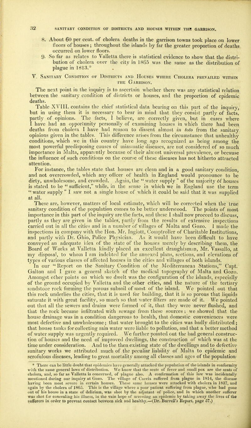 SANITARY CONDITION OF DISTRICTS AND HOUSES WITHIN THE GARRISON. 8. About 60 per cent, of cholera deaths in the garrison towns took place on lower floors of houses ; throughout the islands by far the greater proportion of deaths occurred on lower floors. 9, So far as relates to Valletta there is statistical evidence to show that the distri- bution of cholera over the city in 1865 was the same as the distribution of plague in 1813.'* V. Sanitary Condition of Districts and Houses where Cholera prevailed within THE Garrison. The next point in the inquiry is to ascertain whether there was any statistical relation between the sanitary condition of districts or houses, and the proportion of epidemic deaths. Table XVIII. contains the chief statistical data bearing on this part of the inquiry, but in using them it is necessary to bear in mind that they consist partly of facts, partly of opinions. The facts, I believe, are correctly given, but in cases where I have had an opportunity personally of examining houses in which there had been deaths from cholera I have had reason to dissent almost in toto from the sanitary opinions given in the tables. This difference arises from the circumstance that unhealthy conditions, which we in this country have long ago recognized as being among the most powerful predisposing causes of miasmatic diseases, are not considered of so much importance in Malta, apparently because of their almost universal prevalence, or because the influence of such conditions on the course of these diseases has not hitherto attracted attention. For instance, the tables state that houses are clean and in a good sanitary condition, and not overcrowded, which any officer of health in England would pronounce to be dirty, unwholesome, and crowded. Again, the  water supply  of the majority of houses is stated to be  sufficient, while, in the sense in which we in England use the term  water supply  I saw not a single house of which it could be said that it was supplied at all. These are, however, matters of local estimate, which will be corrected when the true sanitary condition of the population comes to be better understood. The points of most importance in this part of the inquiry are the facts, and these I shall now proceed to discuss, partly as they are given in the tables, partly from the results of extensive inspections carried out in all the cities and in a number of villages of Malta and Gozo. 1 made the inspections in company with the Hon. Mr. Inglott, Comptroller of Charitable Institutions, and partly with Dr. Ghio, Police Ph^'sician. As it would have been difficult to have conveyed an adequate idea of the state of the houses merely by describing them, the Board of Works at Valletta kindly placed an excellent draughtsman, Mr. Vassallo, at my disposal, to whom I am indebted for the annexed plans, sections, and elevations of types of various classes of affected houses in the cities and villages of both islands. In our  Report on the Sanitary Condition of the Mediterranean Stations, Capt. Galton and I gave a general sketch of the medical topography of Malta and Gozo. Amongst other points on which we dwelt was the configuration of the islands, especially of the ground occupied by Valletta and the other cities, and the nature of the tertiary sandstone rock forming the porous subsoil of most of the island. We pointed out that this rock underlies the cities, that it is used for building, that it is so porous that liquids saturate it with great facility, so much so that water filters are made of it. We pointed out that all the sewers and drains w^ere formed of it, that they were never flushed, and that the rock became infiltrated with sewage from these sources ; we showed that the house drainage was in a condition dangerous to health, that domestic conveniences were most defective and unwholesome; that water brought to the cities was badly distributed; that house tanks for collecting rain water were liable to pollution, and that a l)etter method of water supply was urgently required. We further pointed out the bad general construc- tion of houses and the need of improved dwellings, the construction of which was at the time under consideration. And to the then existing state of the dwellings and to defective sanitary works we attributed much of the peculiar liability of Malta to epidemic and scrofulous diseases, leading to great mortality among all classes and ages of the population- * There can be little doubt that epidemics have generally attacked the population of the islands in conformity with the same general laws of distribution. We know that the seats of fever and small pox are the seats of cholera, and, so far as Valletta is concerned, of plague also. A confirmation of this law was incidentally mentioned during our inquiry at Gozo. The village of Caccia suffered from plague in 1814, the disease having been most severe in certain houses. These same houses were attacked with cholera in 1837, and again by the cholera of 1865. This is the village where a poor patient suffering from plague, who had gone out of his house in a state of delirium, was shot by the adjutant of police, and in which another sufferer was shot for concealing his illness, in the vain hope of arresting an epidemic by taking away the lives cf the i?ufferers in order to prevent contact between sick and healthy.—^(Dr, Burrell's Report, page 57.)