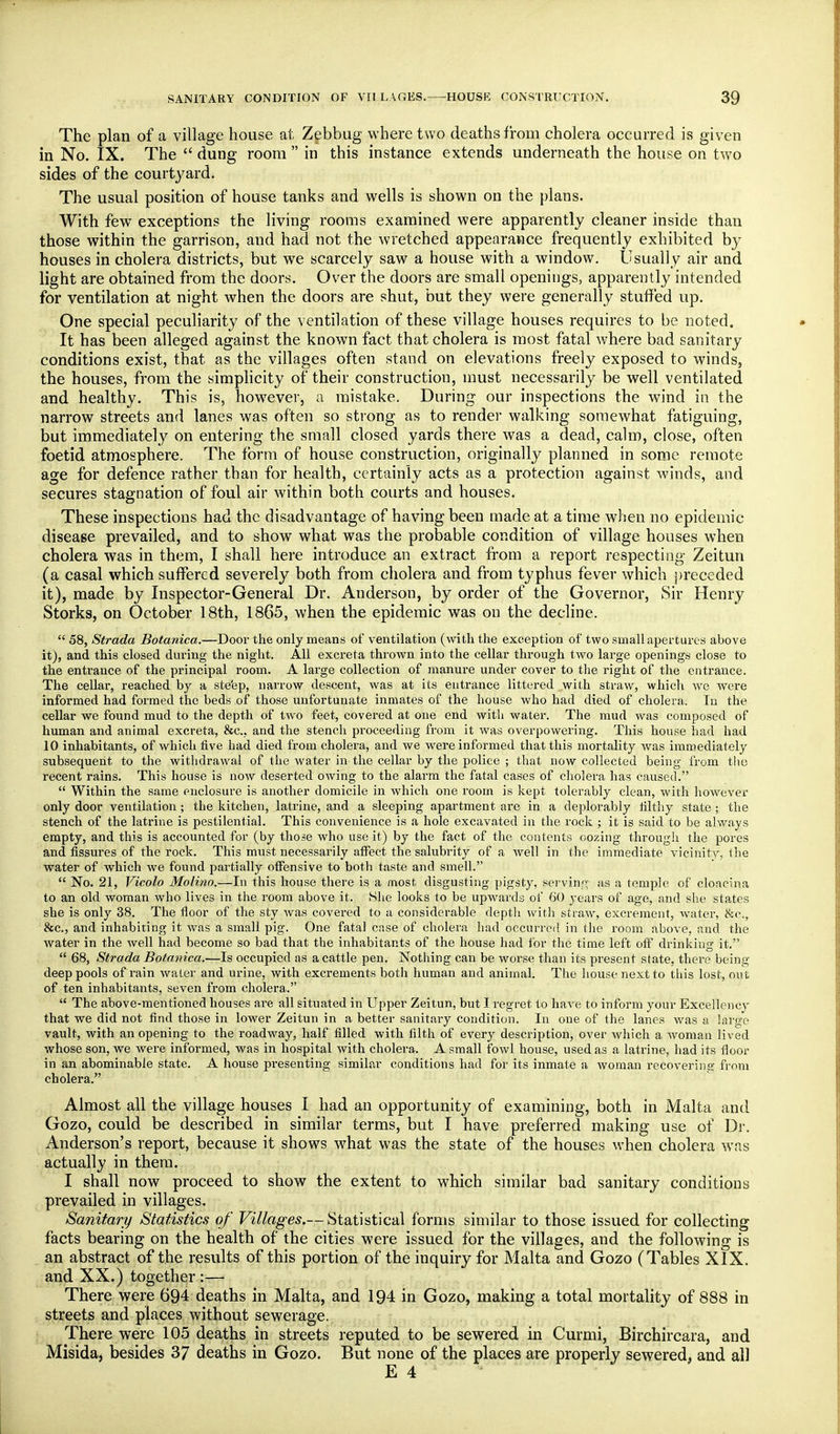 The plan of a village house at Zebbug where two deaths from cholera occurred is given in No. IX. The  dung room  in this instance extends underneath the house on two sides of the courtyard. The usual position of house tanks and wells is shown on the plans. With few exceptions the living rooms examined were apparently cleaner inside than those within the garrison, and had not the wretched appearance frequently exhibited by houses in cholera districts, but we scarcely saw a house with a window. Usually air and light are obtained from the doors. Over the doors are small openings, apparently intended for ventilation at night when the doors are shut, but they were generally stuffed up. One special peculiarity of the ventilation of these village houses requires to be noted. It has been alleged against the known fact that cholera is most fatal v/here bad sanitary conditions exist, that as the villages often stand on elevations freely exposed to winds, the houses, from the simplicity of their construction, must necessarily be well ventilated and healthy. This is, liow^ever, a mistake. During our inspections the wind in the narrow streets and lanes was often so strong as to render walking somewhat fatiguing, but immediately on entering the small closed yards there was a dead, calm, close, often foetid atmosphere. The form of house construction, originally planned in some remote age for defence rather than for health, certainly acts as a protection against winds, and secures stagnation of foul air within both courts and houses. These inspections had the disadvantage of having been made at a time Avhen no epidemic disease prevailed, and to show what was the probable condition of village houses when cholera was in them, I shall here introduce an extract from a report respecting Zeitun (a casal which suffered severely both from cholera and from typhus fever which preceded it), made by Inspector-General Dr. Anderson, by order of the Governor, Sir Henry Storks, on October 18th, 1865, when the epidemic was on the decline.  58, Strada Botanica.—Door the only means of ventilation (with the exception of two small apertures above it), and this closed during the night. All excreta thrown into the cellar through two large openings close to the entrance of the principal room. A large collection of manure under cover to the right of the entrance. The cellar, reached by a ste'ep, narrow descent, was at its entrance littered with straw, which we were informed had formed the beds of those unfortunate inmates of the house who had died of cholera. In the cellar we found mud to the depth of two feet, covered at one end with water. The mud was composed of human and animal excreta, &c., and the stench proceeding from it was overpowering. This house had had 10 inhabitants, of which five had died from cholei'a, and we were informed that this mortality was imm_ediately subsequent to the withdrawal of the water in the cellar by the police ; that now collected being from the recent rains. This house is now deserted owing to the alarm the fatal cases of cholera has caused.  Within the same enclosure is another domicile in which one room is kept tolerably clean, with however only door ventilation; the kitchen, latrine, and a sleeping apartment are in a deplorably filthy state ; the stench of the latrine is pestilential. This convenience is a hole excavated in the rock ; it is said to be always empty, and this is accounted for (by those who use it) by the fact of the contents oozing through the pores and fissures of the rock. This must necessarily alfect the salubrity of a Avell in the immediate vicinity, the water of which we found partially offensive to both taste and smell.  No. 21, Vicolo Molino.—In this house there is a most disgusting pigsty, serving?; as a temple of cloacina to an old woman who lives in the room above it. She looks to be upwards of 60 years of age, and she states she is only 38. The floor of the sty was covered to a considerable depth with straw, excrement, water, 8:c., &c., and inhabiting it was a small pig. One fatal case of cholera had occurred in the room above, and the water in the well had become so bad that the inhabitants of the house had for the time left oft drinking it.  68, Strada Botanica.—Is occupied as a cattle pen. Nothing can be worse than its present state, there being- deep pools of rain water and urine, with excrements both human and animal. The house next to this lost, out of ten inhabitants, seven from cholera.  The above-mentioned houses are all situated in Upper Zeitun, but I regret to have to inform your Excellencv that we did not find those in lower Zeitun in a better sanitary condition. In one of the lanes was a large vault, with an opening to the roadway, half filled with filth of every description, over which a woman lived whose son, we were informed, was in hospital with cholera. A small fowl house, used as a latrine, had its floor in an abominable state. A house presenting similar conditions had for its inmate a woman recovering from cholera. Almost all the village houses I had an opportunity of examining, both in Malta and Gozo, could be described in similar terms, but I have preferred making use of Dr. Anderson's report, because it shows what was the state of the houses when cholera was actually in them. I shall now proceed to show the extent to which similar bad sanitary conditions prevailed in villages. Sanitary Statistics of Villages.— Statistical forms similar to those issued for collecting facts bearing on the health of the cities were issued for the villages, and the following is an abstract of the results of this portion of the inquiry for Malta and Gozo (Tables XIX. and XX.) together :— There were 694 deaths in Malta, and 194 in Gozo, making a total mortality of 888 in streets and places without sewerage. There were 105 deaths in streets reputed to be sewered in Curmi, Birchircara, and Misida, besides 37 deaths in Gozo. But none of the places are properly sewered, and all E 4