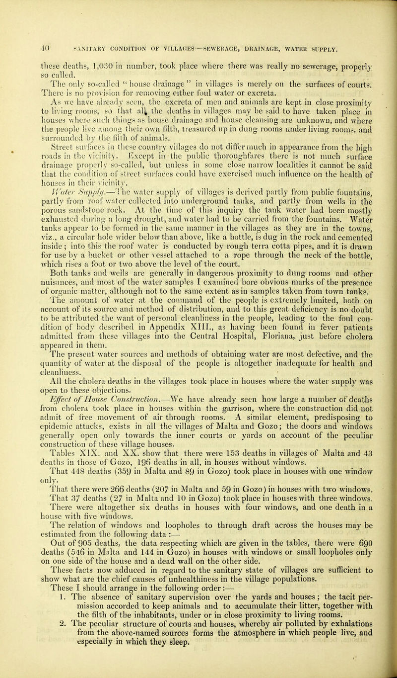 tliese deaths, 1,030 in number, took place where tliere was really no sewerage, properly so called. The only so-called house drainage  in villages is merely on the surfaces of courts. There is no provision for removing either foul water or excreta. As we have already seen, the excreta of men and animals are kept in close proximity to living rooms, so that al^ the deaths in villages may be said to have taken place in houses where such things as house drainage and house cleansing are unknown, and where the people live .vmong their own filth, treasured up in dung rooms under living rooms, and surrounded by the fiUh of animals. Street surfaces in these country villages do not differ much in appearance from the high roads in the \ icinity. Except in the public thoroughfares there is not nmch surface drainage pi'opei-ly so-called, but unless in some close narrow localities it cannot be said that the condition of street surfaces could have exercised much influence on the health of houses in their vicinity. JVater Siipplji.—The water supply ox villages is derived partly from public fountains, partly from roof water collected into underground tanks, and partly from wells in the porous sandstone rock. At the time of this inquiry the tank water had been mostly exhausted during a long drought, and water had to be carried from the fountains. Water tanks appear to be formed in the same manner in the villages as they are in the towns, viz., a circular hole wider below than above, like a bottle, is dug in the rock and cemented inside; into this the roof water is conducted by rough terra cotta pipes, and it is drawn for use by a bucket or other \ essel attached to a rope through the neck of the bottle, which rises a foot or two above the level of the court. Both tanks and wells are generally in dangerous proximity to dung rooms and other nuisances, and most of the water samples I examined bore obvious marks of the presence of organic matter, although not to the same extent as in samples taken from town tanks. The amount of water at the command of the people is extremely limited, both on account of its source and method of distribution, and to this great deficiency is no doubt to be attributed the want of personal cleanliness in the people, leading to the foul con- dition of body described in Appendix XIII., as having been found in fever patients admitted from these villages into the Central Hospital, Floriana, just before cholera appeared in them. The present water sources and methods of obtaining water are most defective, and the quantity of water at the disposal of the people is altogether inadequate for health and cleanliness. All the cholera deaths in the villages took place in houses where the water supply was open to these objections. Effect of Hou-'^e Constructio7i.—Wc have already seen how large a number of deaths from cholera took place in houses within the garrison, where the construction did not admit of free movement of air through rooms. A similar element, predisposing to epidemic attacks, exists in all the villages of Malta and Gozo; the doors and windows generally open only towards the inner courts or yards on account of the peculiar construction of these village houses. Tables XIX. and XX. show that there were 153 deaths in villages of Malta and 43 deaths in those of Gozo, 196 deaths in all, in houses without windows. That 448 deaths (359 in Malta and 89 in Gozo) took place in houses with one window only. That there were 266 deaths (207 in Malta and 59 in Gozo) in houses with two windows. That 37 deaths (27 in Malta and 10 in Gozo) took place in houses with three windows. There were altogether six deaths in houses with four windows, and one death in a house with five windows. The relation of windows and loopholes to through draft across the houses may be estihiated from the followinsr data :— Out of 905 deaths, the data respecting which are given in the tables, there were 690 deaths (546 in Malta and 144 in Gozo) in houses with windows or small loopholes only on one side of the house and a dead wall on the other side. These facts now adduced in regard to the sanitary state of villages are sufficient to show what are the chief causes of unhealthiness in the village populations. These I should arrange in the following order:—■ 1. The absence of sanitary supervision over the yards and houses; the tacit per- mission accorded to keep animals and to accumulate their litter, together with the filth of the inhabitants, under or in close proximity to living rooms. 2. The peculiar structure of courts and houses, whereby air polluted by exhalations from the above-named sources forms the atmosphere in which people live, and especially in which they sleep.