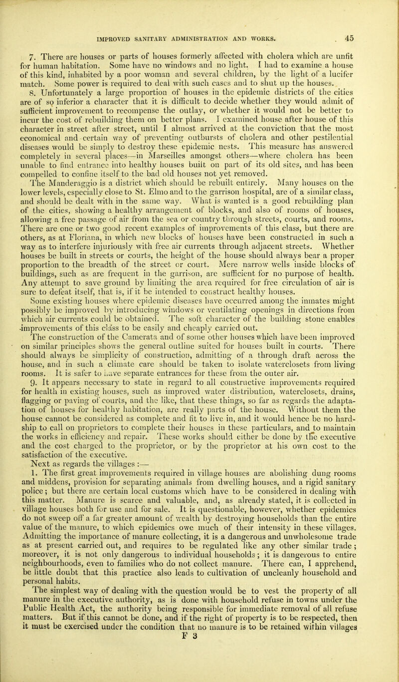 7. There are houses or parts of houses formerly affected with cholera which are unfit for human habitation. Some have no windows and no Yight. I had to examine a house of this kind, inhabited by a poor woman and several children, by the light of a lucifer match. Some power is required to deal with such cases and to shut up the houses. 8. Unfortunately a large proportion of houses in the epidemic districts of the cities are of so inferior a cliaracter that it is difficult to decide whether they would admit of sufficient improvement to recompense the outlay, or whether it would not be better to incur the cost of rebuilding them on better plans. I examined house after house of this character in street after street, until I almost arrived at the conviction that the most economical and certain w\n,y of preventing outbursts of cholera and other pestilential diseases would be simply to destroy these epidemic nests. This measure has answered completely in several places—in Marseilles amongst others—where cholera has been unable to find entrance into healthy houses built on part of its old sites, and has been compelled to confine itself to the bad old houses not yet removed. The Manderaggio is a district which should be rebuilt entirely. Manj^ houses on the lower levels, especially close to St. Elmo and to the garrison hospital, are of a similar class, and should be dealt with in the same way. What is wanted is a good rebuilding plan of the cities, showing a healthy arrangement of blocks, and also of rooms of houses, allowing a free passage of air from the sea or country through streets, courts, and rooms. There are one or two good recent examples of improvements of this class, but there are others, as at Floriana, in which new blocks of houses have been constructed in such a way as to interfere injuriously with free air currents through adjacent streets. Whether houses be built in streets or courts, the height of the house should always bear a proper proportion to the breadth of the street or court. Mere narrow wells inside blocks of buildings, such as are frequent in the garrison, are sufficient for no purpose of health. Any attempt to save ground by limiting the area required for free circulation of air is sure to defeat itself, that is, if it be intended to construct health}^ houses. Some existing houses vvhere epidemic diseases have occurred among the inmates might possibly be improved by introducing windows or ventilating openings in directions from which air currents could be obtained. The soft character of the building stone enables -improvements of this class to be easily and cheaply carried out. The construction of the Camerata and of some other houses which have been improved on similar principles shows the general outline suited for houses built in courts. There should alv/ays be simplicity of construction, admntting of a through draft across the house, and in such a climate care should be taken to isolate waterclosets from living rooms. It is safer to iiave separate entrances for these from the outer air. 9. It appears necessary to state in regard to all constructive improvements required for health in existing houses, such as improved water distribution, waterclosets, drains, flagging or paving of courts, and the like, that these things, so far as regards the adapta- tion of houses for healthy habitation, are really parts of the house. Without them the house cannot be considered as complete and fit to live in, and it would hence be no hard- ship to call on proprietors to complete their houses in these particulars, and to maintain the works in efficiency and repair. These works should either be done by tlie executive and the cost charged to the proprietor, or by the proprietor at his own cost to the satisfaction of the executive. Next as regards the villages :— 1. The first great improvements required in village houses are abolishing dung rooms and middens, provision for separating animals from dwelling houses, and a rigid sanitary police; but there are certain local customs which have to be considered in dealing with this matter. Manure is scarce and valuable, and, as already stated, it is collected in village houses both for use and for sale. It is questionable, however, whether epidemics do not sweep off a far greater amount of wealth by destroying households than the entire value of the manure, to which epidemics owe much of their intensit}^ in these villages. Admitting the importance of manure collecting, it is a dangerous and unwholesome trade as at present carried out, and requires to be regulated hke any other similar trade ; moreover, it is not only dangerous to individual households ; it is dangerous to entire neighbourhoods, even to families who do not collect manure. There can, I apprehend, be little doubt that this practice also leads to cultivation of uncleanly household and personal habits. The simplest way of dealing with the question would be to vest the property of all manure in the executive authority, as is done with household refuse in towns under the Public Health Act, the authority being responsible for immediate removal of all refuse matters. But if this cannot be done, and if the right of property is to be respected, then it must be exercised under the condition that no manure is to be retained within villages F 3