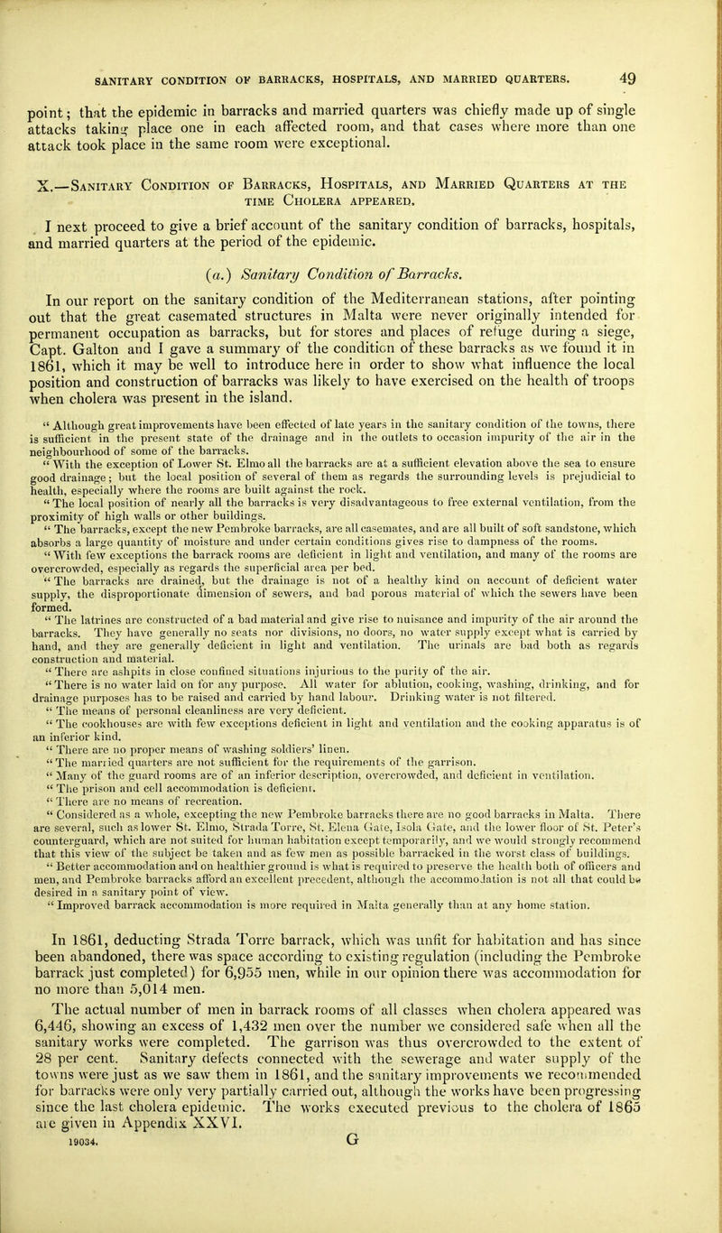 point; that the epidemic in barracks and married quarters was chiefly made up of single attacks takini? place one in each affected room, and that cases where more than one attack took place in the same room were exceptional. X.—Sanitary Condition of Barracks, Hospitals, and Married Quarters at the TIME Cholera appeared. I next proceed to give a brief account of the sanitary condition of barracks, hospitals, and married quarters at the period of the epidemic. (a.) Sanitary Condition of Barracks. In our report on the sanitary condition of the Mediterranean stations, after pointing out that the great casemated structures in Malta were never originally intended for permanent occupation as barracks, but for stores and places of refuge during a siege, Capt. Galton and I gave a summary of the condition of these barracks as we found it in 1861, which it may be well to introduce here in order to show what influence the local position and construction of barracks was likely to have exercised on the health of troops when cholera was present in the island.  Although great improvements have been effected of late years in the sanitary condition of the towns, tliere is sufficient in the present state of the drainage and in the outlets to occasion impurity of tlie air in the neighbourhood of some of the barracks.  With the exception of Lower St. Elmo all the barracks are at a sufficient elevation above the sea to ensure good drainage; but the local position of several of them as regards the surrounding levels is prejudicial to health, especially where the rooms are built against the rock.  The local position of nearly all the barracks is very disadvantageous to free external ventilation, from the proximity of high walls or other buildings.  The barracks, except the new Pembroke barracks, ai-e all casemates, and are all built of soft sandstone, which absorbs a large quantity of moisture and under certain conditions gives rise to dampness of the rooms. With few exceptions the barrack rooms are deficient in light and ventilation, and many of the rooms are overcrowded, especially as regards the superficial area per bed.  The barracks are drained, but the drainage is not of a healthy kind on account of deficient water supply, the disproportionate dimension of sewers, and bad porous material of which the sewers have been formed.  The latrines are constructed of a bad material and give rise to nuisance and impurity of the air around the barracks. They have generally no seats nor divisions, no doors, no water supply except what is carried by hand, and they are generally deficient in light and ventilation. The urinals are bad both as regards construction and material.  There are ashpits in close confined situations injurious to the purity of the air.  There is no water laid on for any purpose. All water for ablution, cooking, washing, drinking, and for drainage purposes has to be raised and carried by hand labour. Drinking water is not filtered.  The means of personal cleanliness are very deficient.  The cookhouses are Avith few exceptions deficient in light and ventilation and the cooking apparatus is of an inferior kind.  There are no proper means of washing soldiers' linen. The married quarters are not sufficient for the requirements of the garrison.  Many of the guard rooms are of an inferior description, overcrowded, and deficient in ventilation.  The prison and cell accommodation is deficienr.  There are no means of recreation.  Considered as a whole, excepting the new Pembroke barracks there are no good barracks in Malta. Tliere are several, such as lower St. Elmo, Strada Torre, St. Elena Gate, Isola Gate, and the lower floor of St. Peter's counterguard, which are not suited for human habitation except temporarily, and we would strongly recommend that this view of the subject be taken and as few men as possible barracked in the worst class of buildings.  Better accommodation and on healthier ground is what is required to preserve the health both of officers and men, and Pembroke barracks afford an excellent precedent, although the accommodation is not all that could b« desired in a sanitary point of view. Improved barrack accommodation is more required in Malta generally than at any home station. In 1861, deducting Strada Torre barrack, which was unfit for habitation and has since been abandoned, there was space according to existing regulation (including the Pembroke barrack just completed) for 6,955 men, while in our opinion there was accommodation for no more than 5,014 men. The actual number of men in barrack rooms of all classes when cholera appeared was 6,446, showing an excess of 1,432 men over the number we considered safe when all the sanitary works were completed. The garrison was thus overcrowded to the extent of 28 per cent. Sanitary defects connected with the sewerage and water supply of the towns were just as we saw them in 1861, and the sanitary improvements we recotnmendcd for barracks were only very partially carried out, although the works have been progressing since the last cholera epidemic. The works executed previous to the cholera of 1865 are given in Appendix XXVI. 19034. G