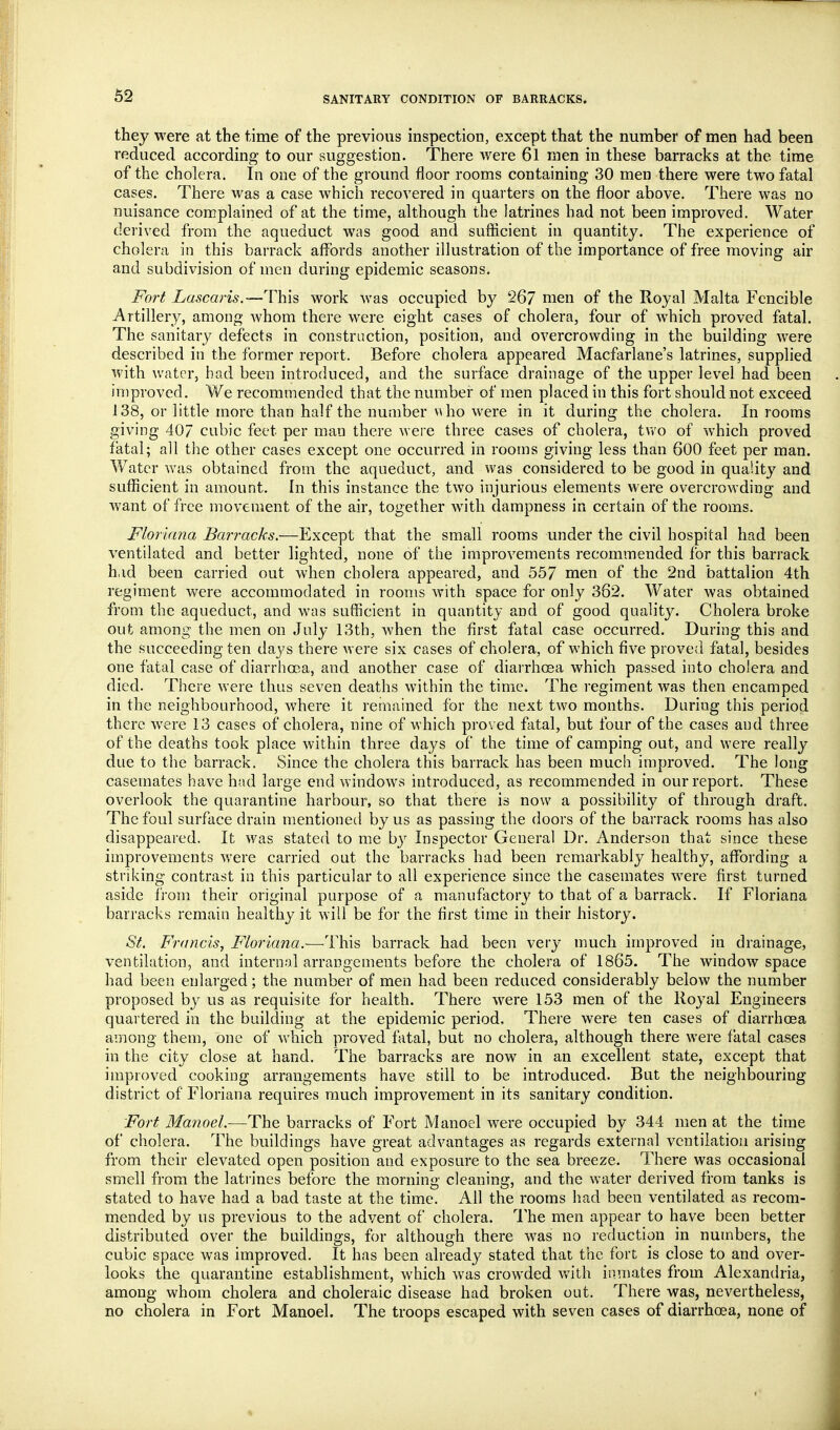 62 they were at the time of the previous inspection, except that the number of men had been reduced according to our suggestion. There were 61 men in these barracks at the time of the cholera. In one of the ground floor rooms containing 30 men there were two fatal cases. There was a case which recovered in quarters on the floor above. There was no nuisance complained of at the time, although the latrines had not been improved. Water derived from the aqueduct was good and sufficient in quantity. The experience of cholera in this barrack affords another illustration of the importance of free moving air and subdivision of men during epidemic seasons. Fort Lascaris.—This work was occupied by 267 nien of the Royal Malta Fcncible Artillery, among whom there were eight cases of cholera, four of which proved fatal. The sanitary defects in construction, position, and overcrowding in the building were described in the former report. Before cholera appeared Macfarlane's latrines, supplied with water, bad been introduced, and the surface drainage of the upper level had been in)proved. We recommended that the number of men placed in this fort should not exceed 138, or little more than half the number \Uio were in it during the cholera. In rooms giving 407 cubic feet per man there were three cases of cholera, tv/o of which proved fatal; all the other cases except one occurred in rooms giving less than 600 feet per man. V/atcr was obtained from the aqueduct, and was considered to be good in quality and sufficient in amount. In this instance the two injurious elements were overcrowding and Avant of free movement of the air, together with dampness in certain of the rooms. Floriana Barracks.—Except that the small rooms under the civil hospital had been ventilated and better lighted, none of the improvements recommended for this barrack h,id been carried out when cholera appeared, and 557 men of the 2nd battalion 4th regiment were accommodated in rooms with space for only 362. Water was obtained from the aqueduct, and was sufficient in quantity and of good quality. Cholera broke out among the men on July 13th, when the first fatal case occurred. During this and the succeeding ten days there were six cases of cholera, of which five proved fatal, besides one fatal case of diarrhoea, and another case of diarrhcBa which passed into cholera and died. There were thus seven deaths within the timic. The regiment was then encamped in the neighbourhood, where it remained for the next two months. During this period there were 13 cases of cholera, nine of which proved fatal, but four of the cases and three of the deaths took place within three days of the time of camping out, and were really due to the barrack. Since the cholera this barrack has been much improved. The long casemates have had large end windows introduced, as recommended in our report. These overlook the quarantine harbour, so that there is now a possibility of through draft. The foul surface drain mentioned by us as passing the doors of the barrack rooms has also disappeared. It was stated to me by Inspector General Dr. Anderson that since these improvements vrere carried out the barracks had been remarkably healthy, affording a striking contrast in this particular to all experience since the casemates were first turned aside from their original purpose of a manufactory to that of a barrack. If Floriana barracks remain healthy it will be for the first time in their history. St. Francis, Floriana.—This barrack had been very much improved in drainage, ventilation, and internal arrangements before the cholera of 1865. The window space had been enlarged; the number of men had been reduced considerably below the number proposed by us as requisite for health. There were 153 men of the Royal Engineers quartered in the building at the epidemic period. There were ten cases of diarrhoea among them, one of which proved fatal, but no cholera, although there were fatal cases in the city close at hand. The barracks are now in an excellent state, except that improved cooking arrangements have still to be introduced. But the neighbouring district of Floriana requires much improvement in its sanitary condition. Fort Manoel.—The barracks of Fort Manoel were occupied by 344 men at the time of cholera. The buildings have great advantages as regards external ventilation arising from their elevated open position and exposure to the sea breeze. There was occasional smell from the latrines before the morning cleaning, and the water derived from tanks is stated to have had a bad taste at the time. All the rooms had been ventilated as recom- mended by us previous to the advent of cholera. 1'he men appear to have been better distributed over the buildings, for although there was no reduction in numbers, the cubic space was improved. It has been already stated that the fort is close to and over- looks the quarantine establishment, which was crowded with inmates from Alexandria, among whom cholera and choleraic disease had broken out. There was, nevertheless, no cholera in Fort Manoel. The troops escaped with seven cases of diarrhoea, none of