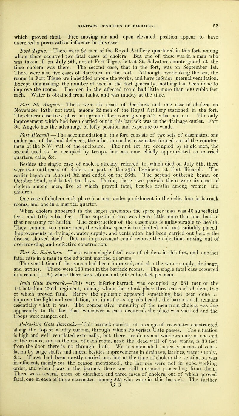which proved fatal. Free moving air and open elevated position appear to have exercised a preservative influence in this case. Fort Tigne.—There were 62 men of the Royal Artillery quartered in this fort, among whom there occurred two fatal cases of cholera. But one of these was in a man who was taken ill on July 9th, not at Fort Tigne, but at St. Salvatore counterguard at the time cholera was there. The second case, that in the fort, was on September 1st. There were also five cases of diarrhcBa in the fort. Although overlooking the sea, the rooms in Fort Tigne are imbedded among the works, and have inferior internal ventilation. Except diminishing the number of men in the fort generally, nothing had been done to improve the rooms. The men in the affected room had little more than 500 cubic feet each. Water is obtained from tanks, and was muddy at the time. Fort St. Angelo.—-There Avere six cases of diarrhoea and one case of cholera on November 12th, not fatal, among 82 men of the Royal Artillery stationed in the fort. The cholera case took place in a ground floor room giving 542 cubic per man. The only improvement which had been carried out in this barrack was in the drainage outlet. Fort St. Angelo has the advantage of lofty position and exposure to winds. Fort Ricasoli.—The accommodation in this fort consists of two sets of casemates, one under part of the land defences, the other in smaller casemates formed out of the counter- forts of the S.W. wall of the enclosure. The first set are occupied by single men, the second used to be occupied by troops, but are now chiefly appropriated as married quarters, cells, &c. Besides the single case of cholera already referred to, which died on July 8th, there were two outbreaks of cholera in part of the 29th Regiment at Fort Ricasoli. The earlier began on August 8th and ended on the 26th. The second outbreak began on October 22nd, and lasted ten days. During these two periods there were six cases of cholera among men, five of which proved fatal, besides deaths among women and children. One case of cholera took place in a man under punishment in the cells, four in barrack rooms, and one in a married quarter. When cholera appeared in the larger casemates the space per man was 40 superficial feet, and 6l6 cubic feet. The superficial area was hence little more than one half of that necessary for health. The construction of the casemates is unfavourable to health. They contain too many men, the window space is too limited and not suitably placed. Improvements in drainage, water supply, and ventilation had been carried out before the disease showed itself. But no improvement could remove the objections arising out of overcrowding and defective construction. Fort St. Saluatore,-—There was a single fatal case of cholera in this fort, and another fatal case in a man in the adjacent married quarters. The ventilation of the rooms had been improved, and also the water supply, drainage, and latrines. There were 128 men in the barrack rooms. The single fatal case occurred in a room (1. A) where there were 56 men at 600 cubic feet per man. Isola Gate Barrack.—This very inferior barrack was occupied by 251 men of the 1st battalion 22nd regiment, among whom there took place three cases of cholera, two of which proved fatal. Before the epidem.ic appeared something had been done \* improve the light and ventilation, but in as far as regards health, the barrack still remains essentially what it was. The comparative immunity of the men from cholera was due apparently to the fact that whenever a case occurred, the place was vacated and the troops were camped out. Polverista Gate Barrack.—This barrack consists of a range of casemates constructed along the top of a loftj'- curtain, through which Polverista Gate passes. The situation is high and w^ell ventilated externally, but there are doors and windows only at one end of the rooms, and as the end of each room, next the dead wall of the works, is 33 feet from the door there is no through draft. We recommended increased means of venti- lation by large shafts and inlets, besides improvements in drainage, latrines, water supply, &c. These had been mostly carried out, but at the time of cholera the ventilation was insufficient, mainly for the reason mentioned ; the latrines were not in good working- order, and when 1 was in the barrack there was still nuisance proceeding from them. There were several cases of diarrhosa and three cases of cholera, one of which proved fatal, one in each of three casemates, among 225 who were in this barrack. The further G 3